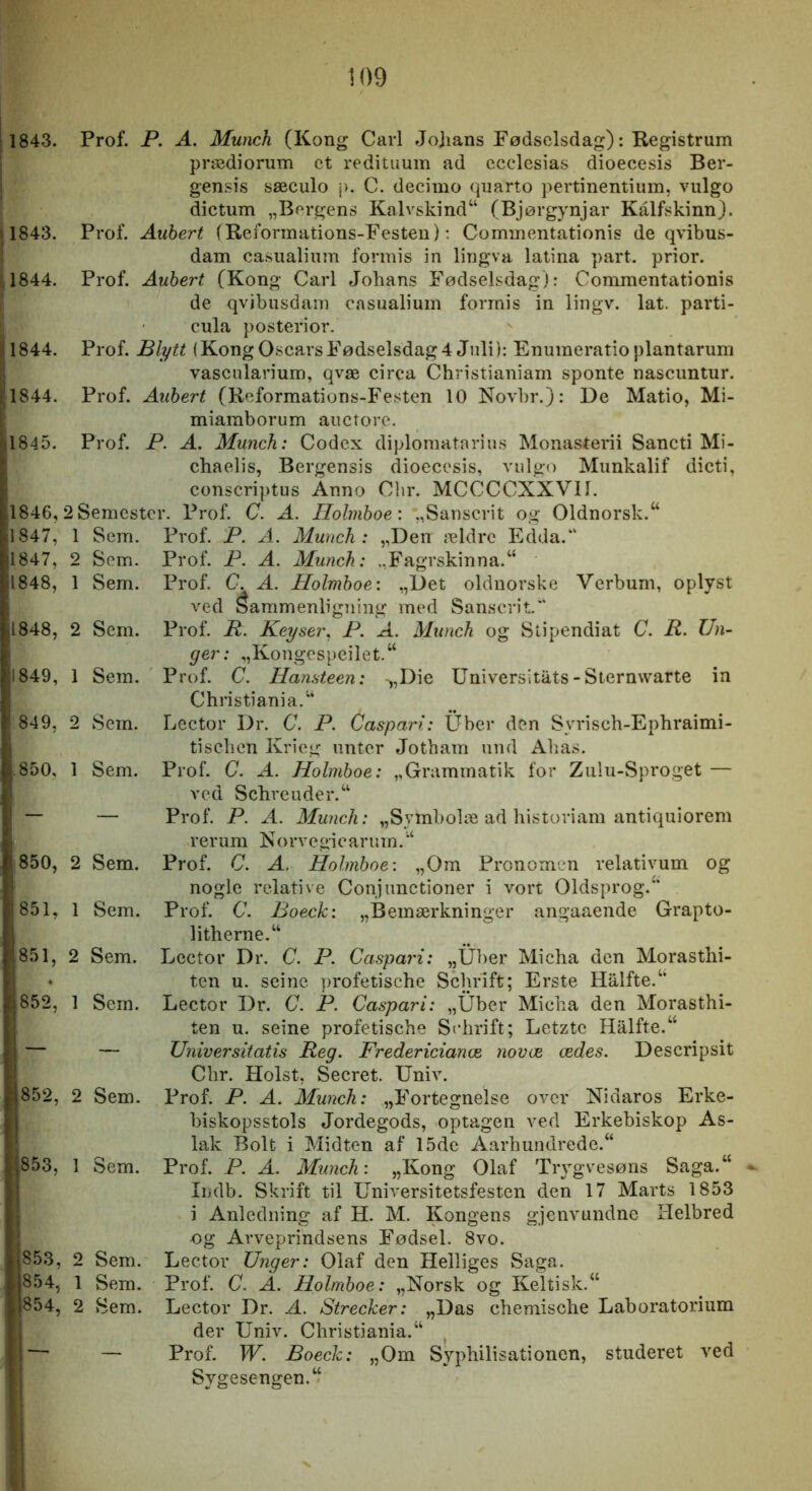 j 1843. i jl843. 11844. P I, 1844. 1844. 1845. 1846, S 1847, 1847, 1848, 1848, 1849, 849, 850, 850, 851, 851, 852, 852, 853, 853, 854, 854, Prof. P. A. Munch (Kong Carl Johans Fødselsdag): Registrum prædiorum et reditiium ad ccclesias dioecesis Ber- gensis sæculo j>. C. decimo quarto pertinentium, vulgo dictum „Borgens Kalvskind“ (Bjørgynjar Kålfskinn). Prof. Auhert (Reformations-Festen): Commentationis de qvibus- dam casualinm formis in lingva latina part. prior. Prof. Auhert (Kong Carl Johans Fødselsdag): Commentationis de qvjbusdam casualinm formis in lingv. lat. parti- cula posterior. Prof. Blytt (Kong Oscars Fødselsdag 4 Juli): Enumeratioplantarum vascularium, qvæ circa Christianiam sponte nascuntur. Prof. Auhert (Reformations-Festen 10 Novbr.}: De Matio, Mi- miamborum auctore. Prof. P. A. Munch: Codex diplomatarius Monasterii Sancti Mi- chaelis, Bergensis dioecesis, vulgo Munkalif dicti, conscriptus Anno Cbr. MCCCCXXVII. i Semester. Prof. C. A. Ilolrnhoe: „Sanscrit og 01dnorsk.“ 1 Sem. Prof. P. A. Munch : „Den ældre Edda.“ 2 Sem. Prof. P. A. Munch: .,Fagrskinna.“ 1 Sem. Prof. C. A. Holmhoe: „Det oldnorske Verbum, oplyst ved Sammenligning med Sanscrit. 2 Sem. Prof. R. Keyser. P. A. Munch og Stipendiat C. R. Un- ger: „Kongcspeilet.“ 1 Sem. Prof. C. Han,^teen: -,,Die Universitats-Sternvvarte in Christiania. “ 2 Sem. Lector Dr. C. P. Caspari: Uber den Syrisch-Ephraimi- tischcn Krieg iintcr Jotham und Ahas. 1 Sem. Prof. C. A. Holmhoe: „Grammatik for Zulu-Sproget — ved Schreuder.“ — Prof. P. A. Munch: „Symbolæ ad historiam antiquiorem rerum X o rve gi c ar u m. 2 Sem. Prof. C. A. Holmhoe: „Om Pronomen relativum og nogle relative Conjunctioner i vort Oldsprog.^’ 1 Sem. Prof. C. Boeck: „Bemærkninger angaaende Grapto- litherne.“ 2 Sem. Lector Dr. C. P. Caspari: „Ul)er Micha den Morasthi- tcn u. seine profetische Schrift; Erste Hålfte.“ 1 Sem. Lector Dr. C. P. Caspari: „Uber Micha den Morasthi- ten u. seine profetische Schrift; Letztc Halfte.“ — Universitatis Reg, Fredericianæ novæ ædes. Descripsit Chr. Holst, Secret. Univ. 2 Sem. Prof. P. A. Munch: „Fortegnelse over Xidaros Erke- biskopsstols Jordegods, optagen ved Erkebiskop As- lak Bolt i Midten af 15de Aarhundrede.“ 1 Sem. Prof. P. A. Munch: „Kong Olaf Trygvesøns Saga.“ Indb. Skrift til UnUersitetsfesten den 17 Marts 1853 i Anledning af H. M. Kongens gjenvundne Helbred og Avveprindsens Fødsel. 8vo. 2 Sem. Lector Unger: Olaf den Helliges Saga. 1 Sem. Prof. C. A. Holmhoe: „Norsk og Keltisk.“ 2 Sem. Lector Dr. A. Strecker: „Das chemische Laboratorium der Univ. Christiania.^ — Prof. W. Boeck: „Om Syphilisationen, studeret ved Sygesengen.‘‘