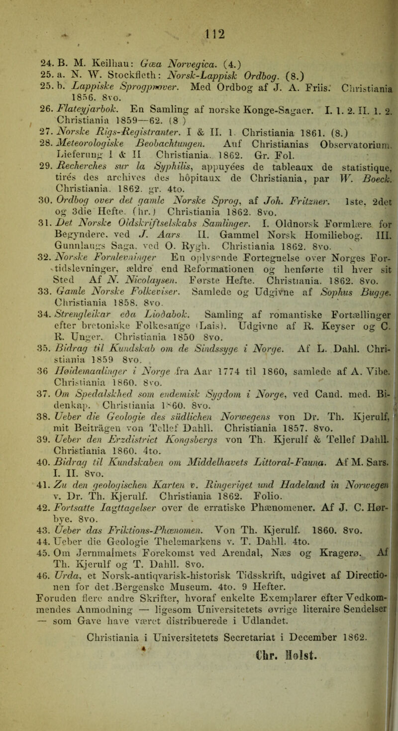 24. B. M. Keilhau: Gæa Norvegica. (4.) 25. a. N. W. Stockflcth: Noi'sh-Lappisk Ordbog. (8.} 25. b. Lappiske Sprogpy»over. Med Ordbog af J. A. Friis: Christiania 1856. 8vo. 26. Flateyjarhok. En Samling af norske Konge-Sagaer. I. 1. 2. II. 1. 2. Christiania 1859—62. (8 ) 27. Norske Rig s-Registranter. I & II. 1. Christiania 1861. (8.) 28. Meteorologiske Beohachtungen. Auf Christianias Observatorium. Lieferiiug i d: II Christiania. 1862. Gr. Fol. 29. Recherches sur la SypkUis^ appuyées de tableaux de statistique, tirés des arcliives des hopitaux de Christiania, par W. Boeck. Christiania. 1862. gr. 4to. 30. Ordbog over det gamle Norske Sprog, af Joh. Fritzner. 1ste, 2det og 3die Hefte, (hr.) Christiania 1862. 8vo. Z\. Det Norske Oldskiiftselskabs Samlinger. I. Oldnorsk Formlære for Begyndere, ved J. Aars II. Gammel Norsk Homiliebog. III. Gurmlaugs Saga. ved O. Rygh. Christiania 1862. 8vo. 32. Norske For nlev ni ug er En oplysende Fortegnelse over Norges For- ^ tidslevninger, ældre end Reformationen og henførte til hver sit Sted Af N. Nicolaysen. Første Hefte. Christiania. 1862. 8vo. 33. Gamle Norske Folkeviser. Samlede og Udgivne af Sophus Bugge. Christiania 1858. 8vo. 34. Strengleikar eda Liodabok. Samling af romantiske Fortællinger efter brotoni.ske Folkesange 'Lais). Udgivne af R. Keyser og C. R. Unger. Christiania 1850 8vo. 35. Bidrag til Kundskab om de Sindssyge i Norge. Af L. Dahl. Chri- stiania 1859 8vo. 36 Høidemaalinger i Norge fra Aar 1774 til 1860, samlede af A. Vibe. Christiania 1860. 8vo. 37. Om Spedalskhed som endemisk Sygdom i Norge, ved Cand. med. Bi- denkap. Christiania 1>60. 8vo. ; 38. Ueber die Geologie des sudlichen Norivegens von Dr. Th. Kjerulf, ' mit Beitrilgen von Tcllef Dahil. Christiania 1857. 8vo. 39. Ueber den Frzdistrict Kongsbergs von Th. Kjerulf & Tellef Dahil. Christiania 1860. 4to. 40. Bidrag til Kundskaben om Middelhavets Littoral-Fauna. Af M. Sars. I. II. *8vo. 41. Zu den geologischen Karten v. Ringeriget und Hadeland in Norwegen \ V. Dr. Th. Kjerulf. Christiania 1862. Folio. , 42. Fortsatte Iagttagelser over de erratiske Phænoinener. Af J. C. Hør- j bye. 8vo. . j 43. Ueber das Friktions-Phænomen. Von Th. Kjerulf. 1860. 8vo. I 44. Ueber die Geologie Thelemarkens v. T. Dahll. 4to. j 45. Om Jernmalmets Forekomst ved Arendal, Næs og Kragerø. Af Th. Kjerulf og T. Dahll. 8vo. , 46. Urda, et Norsk-antiqvarisk-historisk Tidsskrift, udgivet af Directio- ; nen for det Bergenskc Museum. 4to. 9 Hefter. Foruden flere andre Skrifter, hvoraf enkelte Exemplarer efter Vedkom- mendes Anmodning — ligesom Universitetets øvrige literaire Sendelser j — som Gave have været distribuerede i Udlandet. i Christiania i Universitetets Secretariat i December 1862. j * €hr. Holst. j