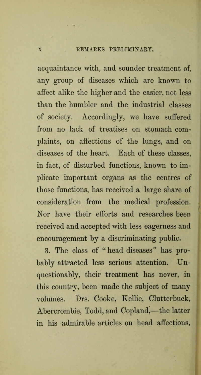 acquaintance with, and sounder treatment of, any group of diseases which are known to affect alike the higher and the easier, not less than the humbler and the industrial classes of society. Accordingly, we have suffered from no lack of treatises on stomach com- plaints, on affections of the lungs, and on diseases of the heart. Each of these classes, in fact, of disturbed functions, known to im- plicate important organs as the centres of those functions, has received a large share of consideration from the medical profession. Nor have their efforts and researches been received and accepted with less eagerness and encouragement by a discriminating public. 3. The class of “ head diseases” has pro- bably attracted less serious attention. Un- questionably, their treatment has never, in this country, been made the subject of many volumes. Drs. Cooke, Kellie, Clutterbuck, Abercrombie, Todd, and Copland,—the latter in his admirable articles on head affections.