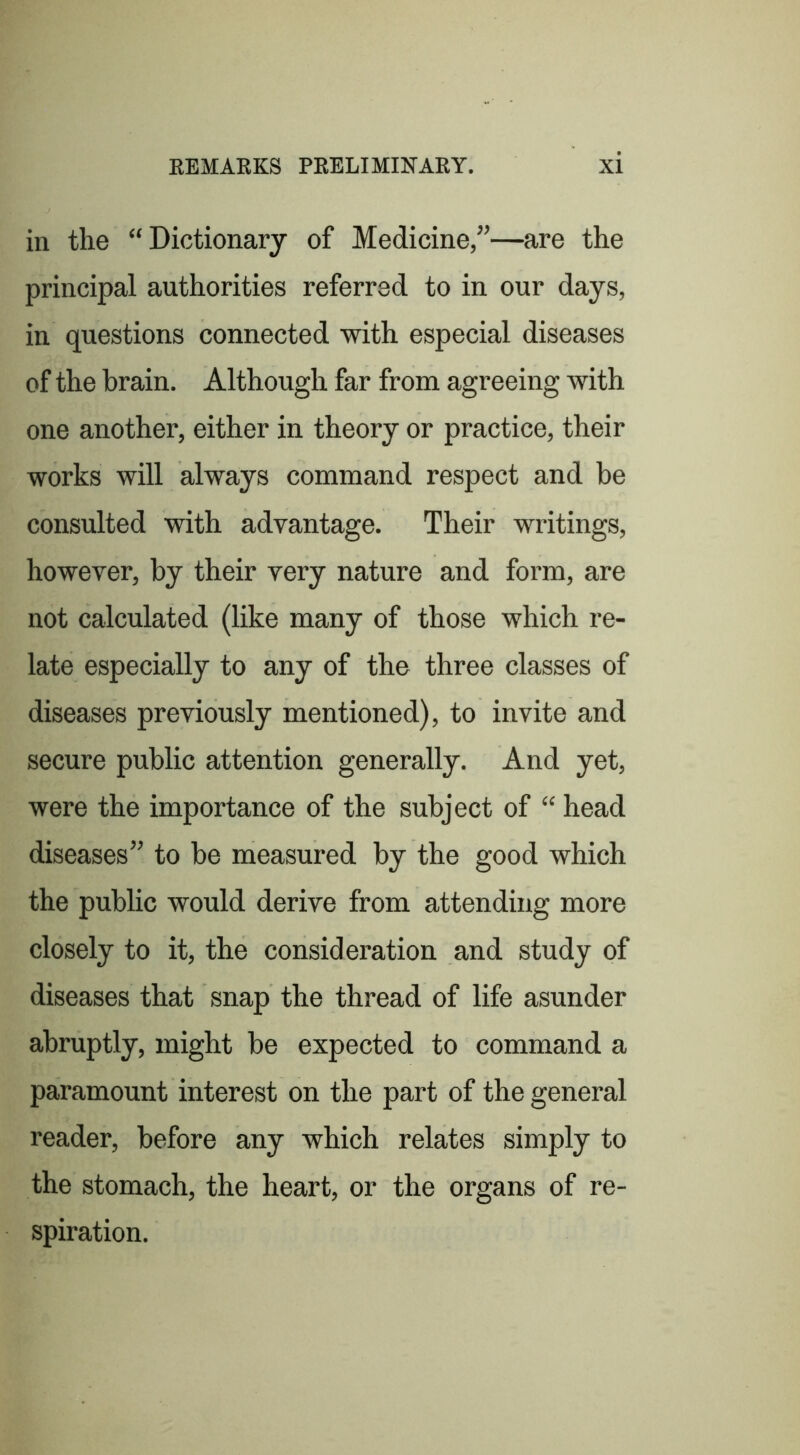 in the “Dictionary of Medicine/’—are the principal authorities referred to in our days, in questions connected with especial diseases of the brain. Although far from agreeing with one another, either in theory or practice, their works will always command respect and be consulted with advantage. Their writings, however, by their very nature and form, are not calculated (like many of those which re- late especially to any of the three classes of diseases previously mentioned), to invite and secure public attention generally. And yet, were the importance of the subject of “ head diseases” to be measured by the good which the public would derive from attending more closely to it, the consideration and study of diseases that snap the thread of life asunder abruptly, might be expected to command a paramount interest on the part of the general reader, before any which relates simply to the stomach, the heart, or the organs of re- spiration.