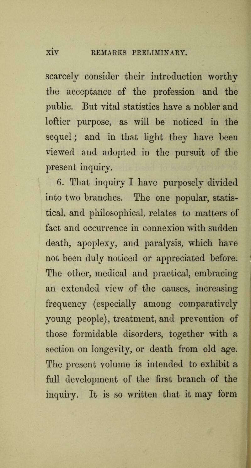 scarcely consider their introduction worthy the acceptance of the profession and the public. But vital statistics have a nobler and loftier purpose, as will be noticed in the sequel; and in that light they have been viewed and adopted in the pursuit of the present inquiry. 6. That inquiry I have purposely divided into two branches. The one popular, statis- tical, and philosophical, relates to matters of fact and occurrence in connexion with sudden death, apoplexy, and paralysis, which have not been duly noticed or appreciated before. The other, medical and practical, embracing an extended view of the causes, increasing frequency (especially among comparatively young people), treatment, and prevention of those formidable disorders, together with a section on longevity, or death from old age. The present volume is intended to exhibit a full development of the first branch of the inquiry. It is so written that it may form i