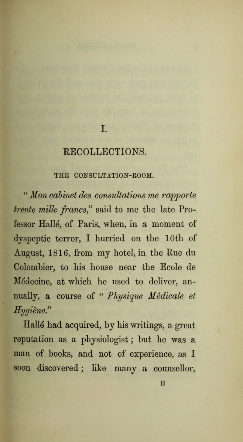 RECOLLECTIONS. THE CONSULTATION-KOOM. “ Mon cabinet des consultations me rapporte trente mille francs” said to me the late Pro- fessor Hall4 of Paris, when, in a moment of dyspeptic terror, I hurried on the 10th of August, 1816, from my hotel, in the Rue dix Colombier, to his house near the Ecole de Medecine, at which he used to deliver, an- nually, a course of “ Physique MMicale et Hygiene.” Halle had acquired, by his writings, a great reputation as a physiologist; but he was a man of books, and not of experience, as I soon discovered; like many a counsellor. B