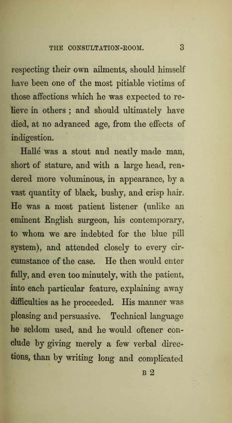 respecting their own ailments, should himself have been one of the most pitiable victims of those affections which he was expected to re- lieve in others ; and should ultimately have died, at no adyanced age, from the effects of indigestion. Halle was a stout and neatly made man, short of stature, and with a large head, ren- dered more voluminous, in appearance, by a vast quantity of black, bushy, and crisp hair. He was a most patient listener (unlike an eminent English surgeon, his contemporary, to whom we are indebted for the blue pill system), and attended closely to every cir- cumstance of the case. He then would enter fully, and even too minutely, with the patient, into each particular feature, explaining away difficulties as he proceeded. His manner w'as pleasing and persuasive. Technical language he seldom used, and he would oftener con- clude by giving merely a few verbal direc- tions, than by writing long and complicated