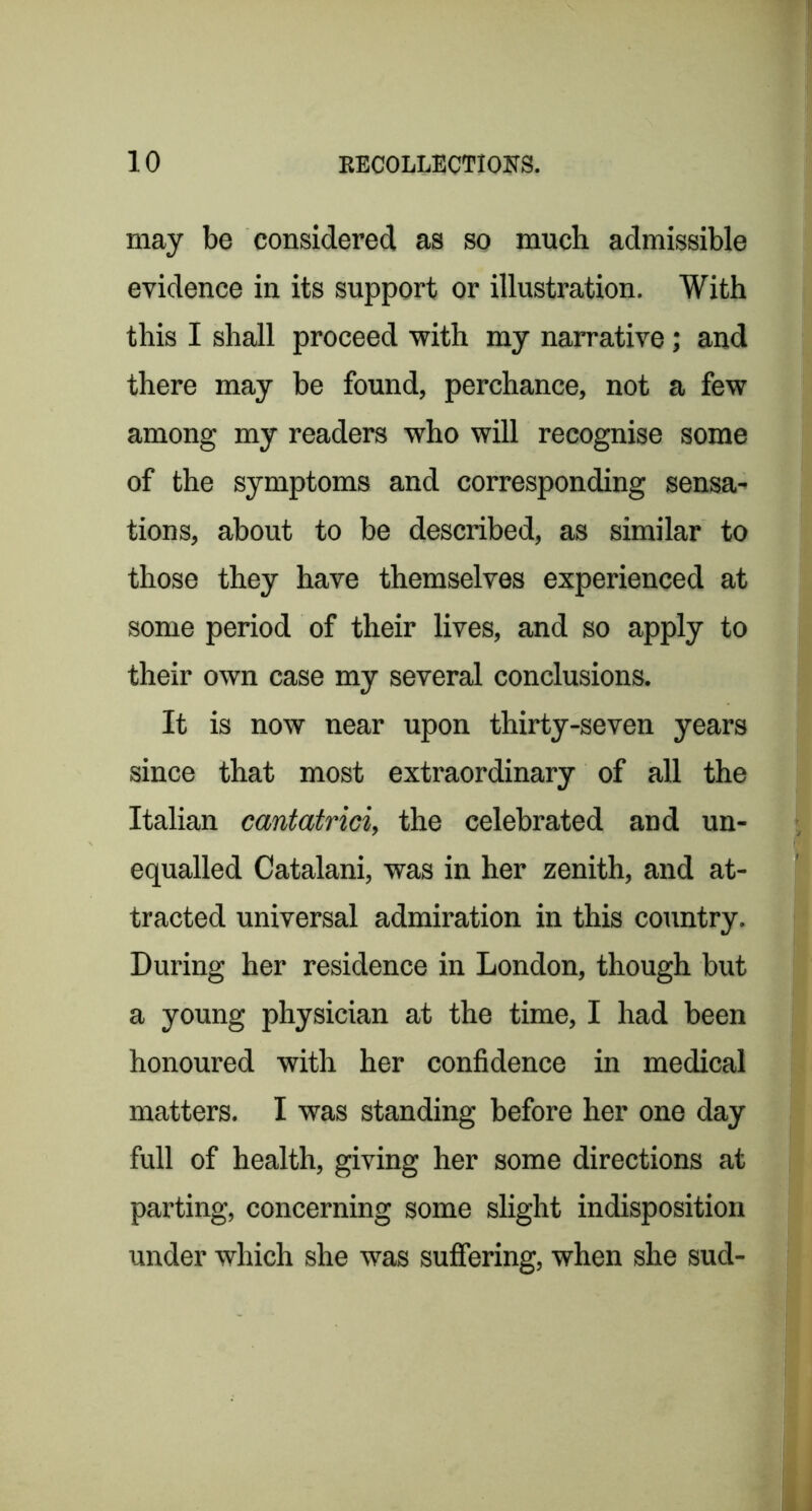 may be considered as so much admissible evidence in its support or illustration. With this I shall proceed with my narrative; and there may be found, perchance, not a few among my readers who will recognise some of the symptoms and corresponding sensa^ tions, about to be described, as similar to those they have themselves experienced at some period of their lives, and so apply to their own case my several conclusions. It is now near upon thirty-seven years since that most extraordinary of all the Italian cantatrici, the celebrated and un- equalled Catalan!, was in her zenith, and at- tracted universal admiration in this country. During her residence in London, though but a young physician at the time, I had been honoured with her confidence in medical matters. I was standing before her one day full of health, giving her some directions at parting, concerning some slight indisposition under which she was sufiering, when she sud-