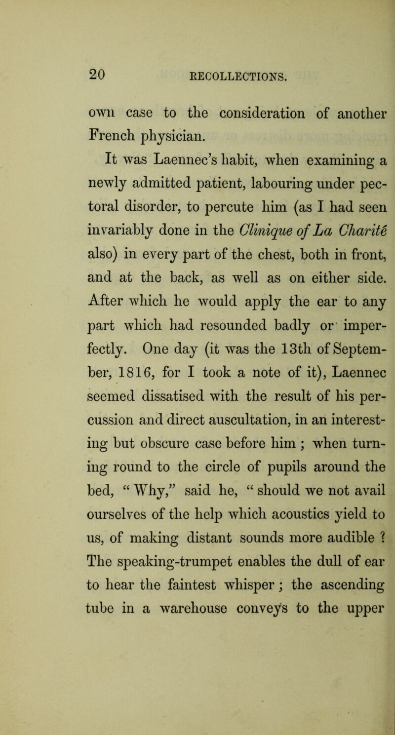 own case to the consideration of another French physician. It was Laennec’s habit, when examining a newly admitted patient, labouring under pec- toral disorder, to percute him (as I had seen invariably done in the Clinique of La Charity also) in every part of the chest, both in front, and at the back, as well as on either side. After which he would apply the ear to any part which had resounded badly or imper- fectly. One day (it was the 13th of Septem- ber, 1816, for I took a note of it), Laennec seemed dissatised with the result of his per- cussion and direct auscultation, in an interest- ing but obscure case before him ; when turn- ing round to the circle of pupils around the bed, “ Why,” said he, “ should we not avail ourselves of the help which acoustics yield to us, of making distant sounds more audible \ The speaking-trumpet enables the dull of ear to hear the faintest whisper; the ascending tube in a warehouse conveys to the upper