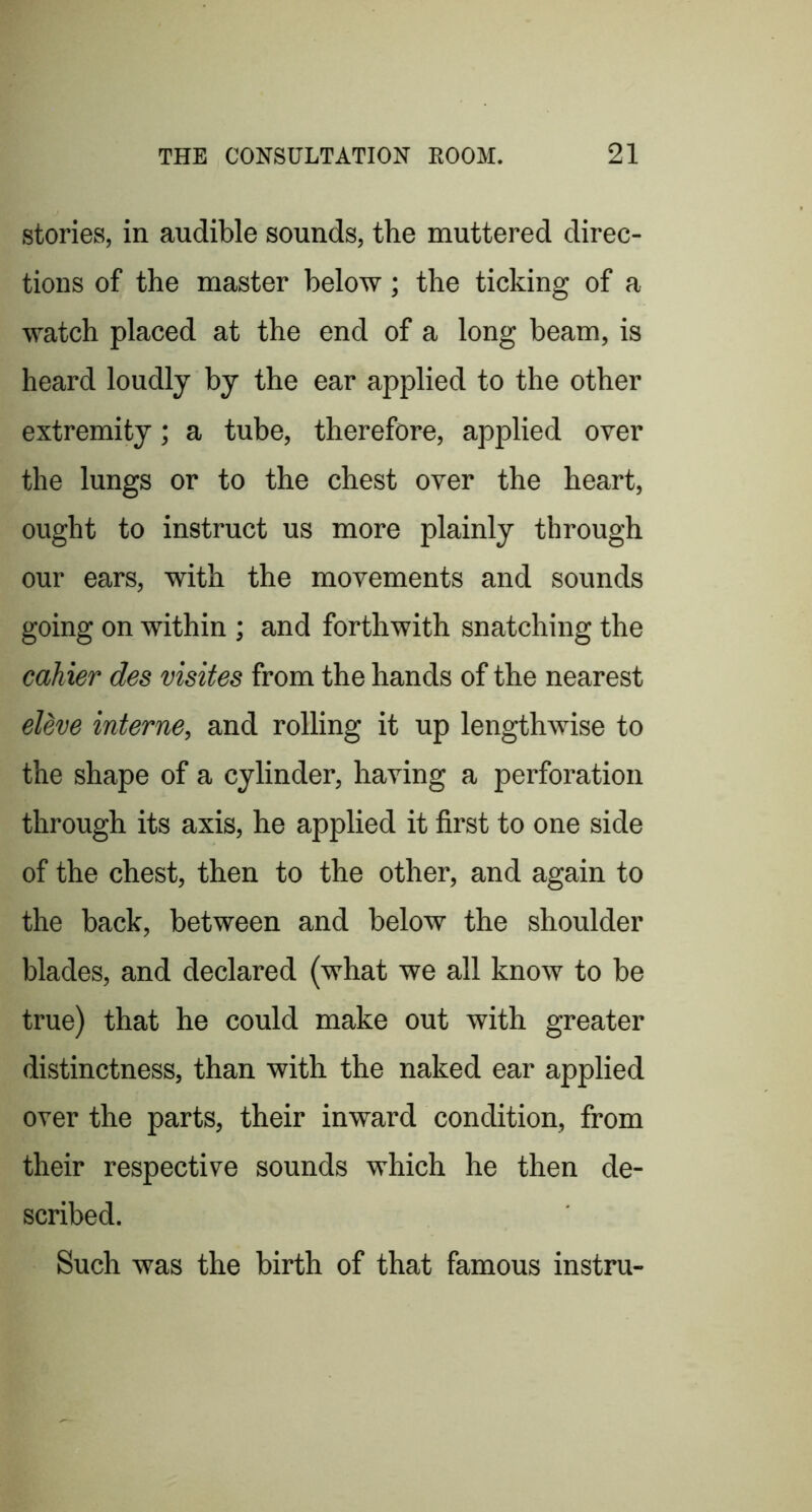 stories, in audible sounds, the muttered direc- tions of the master below; the ticking of a watch placed at the end of a long beam, is heard loudly by the ear applied to the other extremity; a tube, therefore, applied over the lungs or to the chest over the heart, ought to instruct us more plainly through our ears, with the movements and sounds going on within ; and forthwith snatching the cahier des visites from the hands of the nearest eUve interne, and rolling it up lengthwise to the shape of a cylinder, having a perforation through its axis, he applied it first to one side of the chest, then to the other, and again to the back, between and below the shoulder blades, and declared (what we all know to be true) that he could make out with greater distinctness, than with the naked ear applied over the parts, their inward condition, from their respective sounds which he then de- scribed. Such was the birth of that famous instru-
