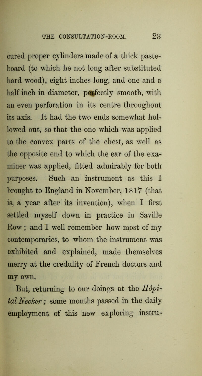 cured proper cylinders made of a thick paste- board (to which he not long after substituted hard wood), eight inches long, and one and a half inch in diameter, pagfectly smooth, with an even perforation in its centre throughout its axis. It had the two ends somewhat hol- lowed out, so that the one which was applied to the convex parts of the chest, as well as the opposite end to which the ear of the exa- miner was applied, fitted admirably for both purposes. Such an instrument as this I brought to England in November, 1817 (that is, a year after its invention), when I first settled myself down in practice in Saville Row; and I well remember how most of my contemporaries, to whom the instrument was exhibited and explained, made themselves merry at the credulity of French doctors and my own. But, returning to our doings at the H6pi- talNecler; some months passed in the daily employment of this new exploring instru-