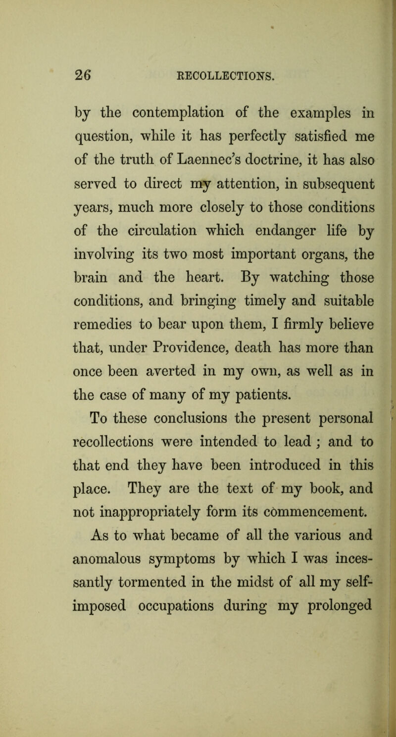 by the contemplation of the examples in question, while it has perfectly satisfied me of the truth of Laennec’s doctrine, it has also served to direct my attention, in subsequent years, much more closely to those conditions of the circulation which endanger life by involving its two most important organs, the brain and the heart. By watching those conditions, and bringing timely and suitable remedies to bear upon them, I firmly believe that, under Providence, death has more than once been averted in my own, as well as in the case of many of my patients. To these conclusions the present personal recollections were intended to lead; and to that end they have been introduced in this place. They are the text of my book, and not inappropriately form its commencement. As to what became of all the various and anomalous symptoms by which I was inces- santly tormented in the midst of all my self- imposed occupations during my prolonged 9 rar