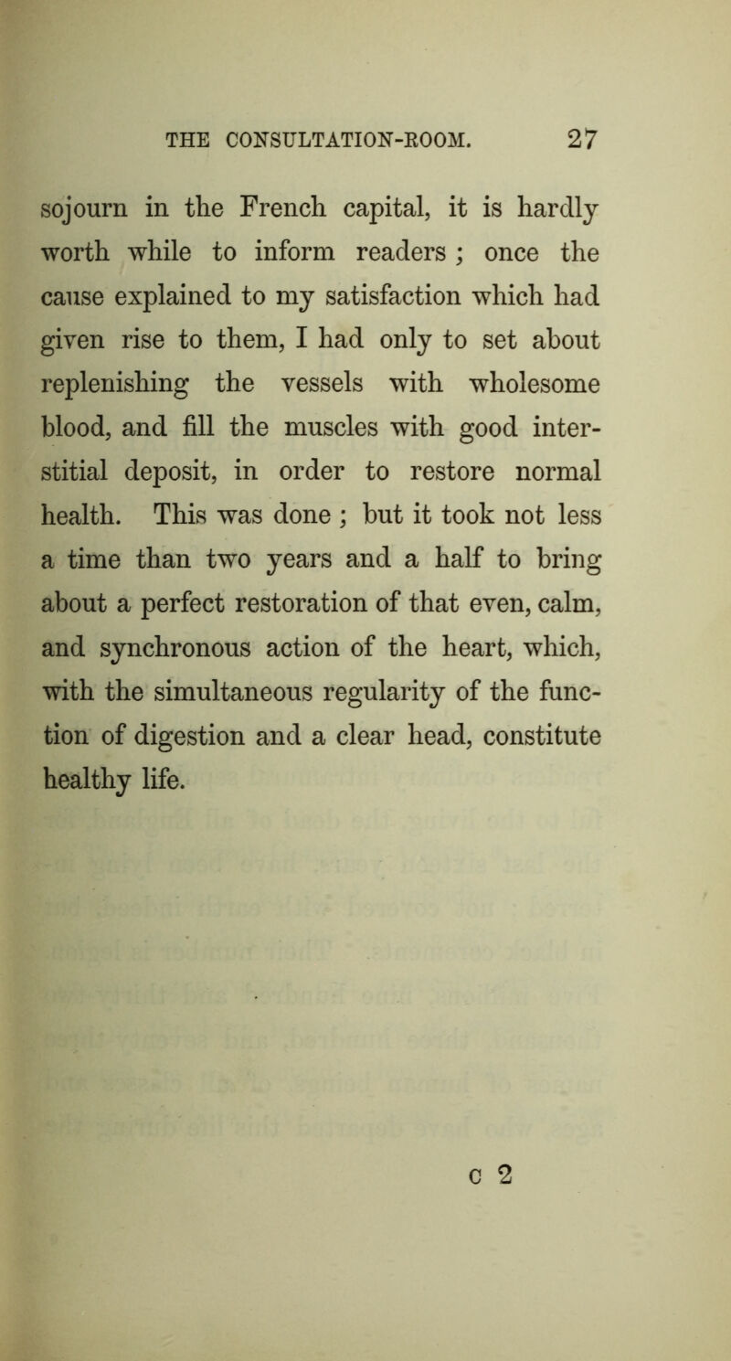 sojourn in the French capital, it is hardly worth while to inform readers ; once the cause explained to my satisfaction which had given rise to them, I had only to set about replenishing the vessels with wholesome blood, and fill the muscles with good inter- stitial deposit, in order to restore normal health. This was done ; but it took not less a time than two years and a half to bring about a perfect restoration of that even, calm, and synchronous action of the heart, which, with the simultaneous regularity of the func- tion of digestion and a clear head, constitute healthy life.