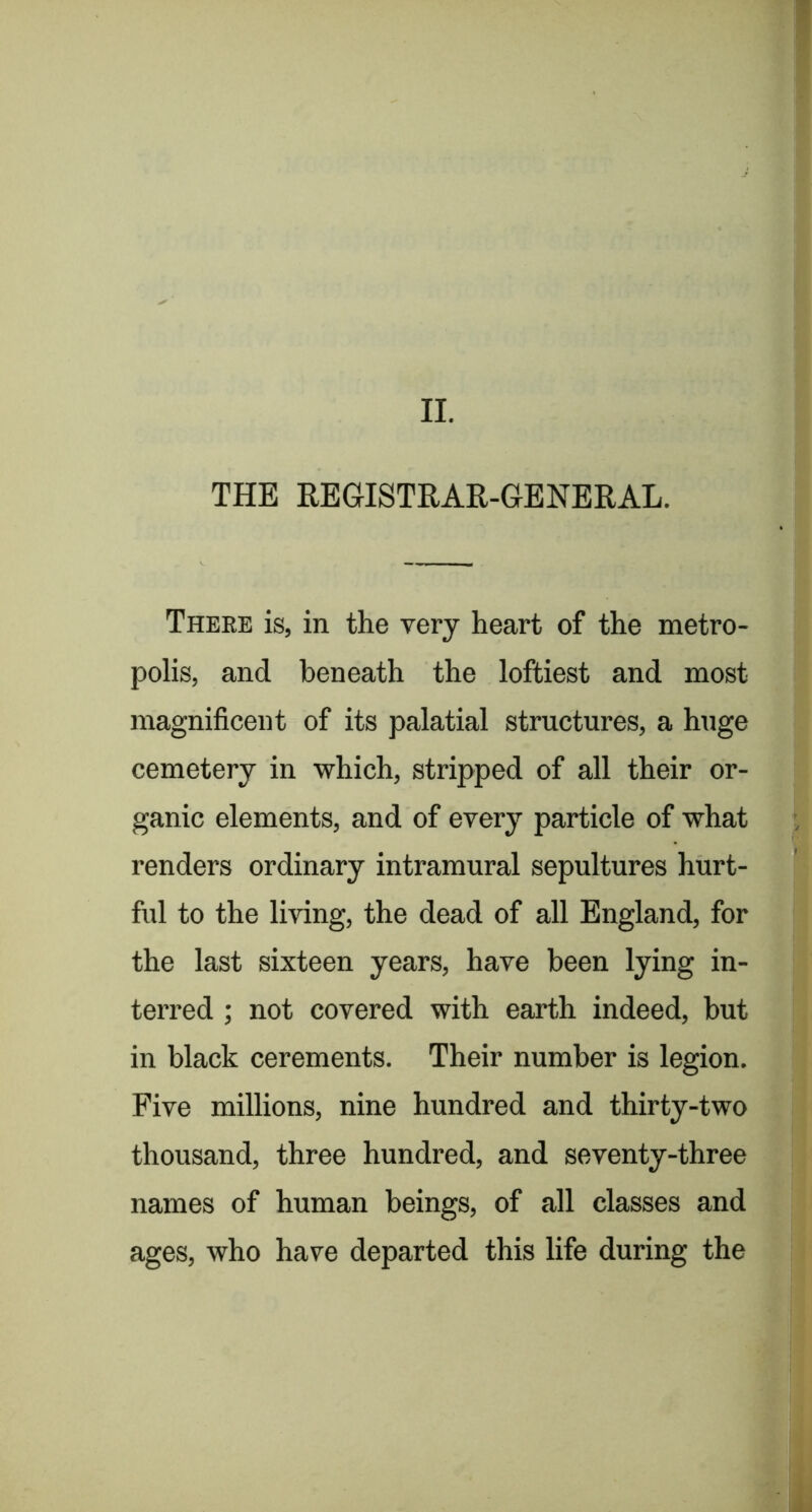 THE REGISTRAR-GENERAL. There is, in the very heart of the metro- polis, and beneath the loftiest and most magnificent of its palatial structures, a huge cemetery in which, stripped of all their or- ganic elements, and of every particle of what renders ordinary intramural sepultures hurt- ful to the living, the dead of all England, for the last sixteen years, have been lying in- terred ; not covered with earth indeed, but in black cerements. Their number is legion. Five millions, nine hundred and thirty-two thousand, three hundred, and seventy-three names of human beings, of all classes and ages, who have departed this life during the