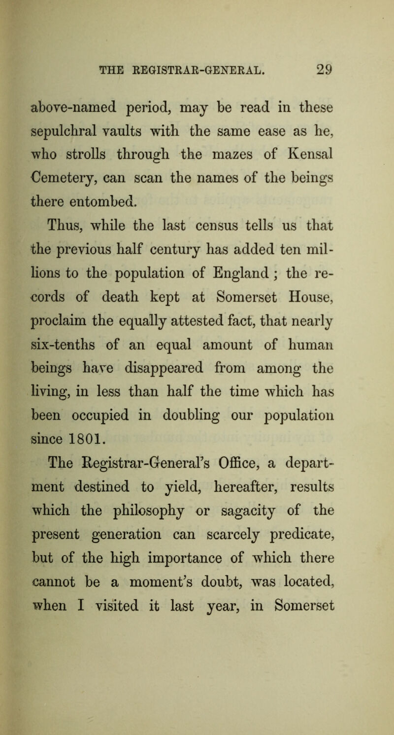 above-named period, may be read in these sepulchral vaults with the same ease as he, who strolls through the mazes of Kensal Cemetery, can scan the names of the beings there entombed. Thus, while the last census tells us that the previous half century has added ten mil- lions to the population of England; the re- cords of death kept at Somerset House, proclaim the equally attested fact, that nearly six-tenths of an equal amount of human beings have disappeared from among the living, in less than half the time which has been occupied in doubling our population since 1801. The Registrar-GeneraTs Office, a depart- ment destined to yield, hereafter, results which the philosophy or sagacity of the present generation can scarcely predicate, but of the high importance of which there cannot be a moment’s doubt, was located, when I visited it last year, in Somerset