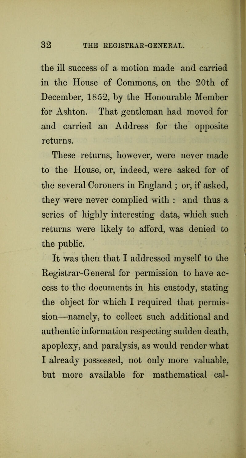 the ill success of a motion made and carried in the House of Commons, on the 20th of December, 1852, by the Honourable Member for Ashton. That gentleman had moved for and carried an Address for the opposite returns. These returns, however, were never made to the House, or, indeed, were asked for of the several Coroners in England ; or, if asked, they were never complied with : and thus a series of highly interesting data, which such returns were likely to afford, was denied to the public. It was then that I addressed myself to the Registrar-General for permission to have ac- cess to the documents in his custody, stating the object for which I required that permis- sion—namely, to collect such additional and authentic information respecting sudden death, apoplexy, and paralysis, as would render what I already possessed, not only more valuable, but more available for mathematical cal-