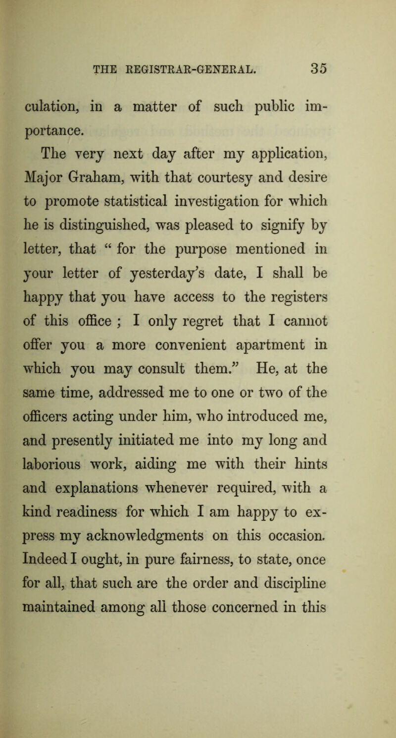 culation, in a matter of such public im- portance. The very next day after my application, Major Graham, with that courtesy and desire to promote statistical investigation for which he is distinguished, was pleased to signify by letter, that “ for the purpose mentioned in your letter of yesterday’s date, I shall be happy that you have access to the registers of this ofl&ce ; I only regret that I cannot offer you a more convenient apartment in which you may consult them.” He, at the same time, addressed me to one or two of the officers acting under him, who introduced me, and presently initiated me into my long and laborious work, aiding me with their hints and explanations whenever required, with a kind readiness for which I am happy to ex- press my acknowledgments on this occasion. Indeed I ought, in pure fairness, to state, once for all, that such are the order and discipline maintained among all those concerned in this