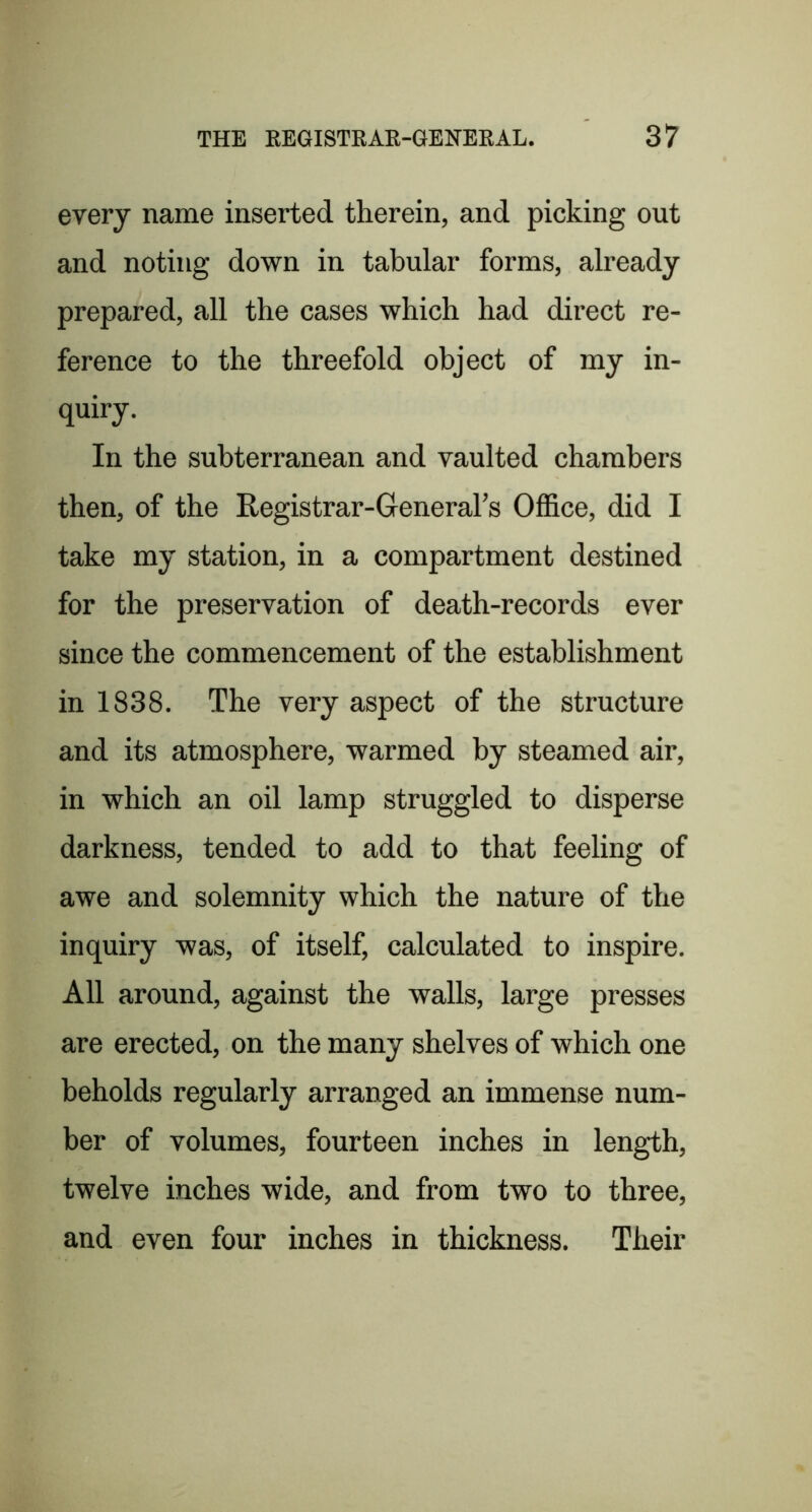 every name inserted therein, and picking out and noting down in tabular forms, already prepared, all the cases which had direct re- ference to the threefold object of my in- quiry. In the subterranean and vaulted chambers then, of the Registrar-Grenerars Office, did I take my station, in a compartment destined for the preservation of death-records ever since the commencement of the establishment in 1838. The very aspect of the structure and its atmosphere, warmed by steamed air, in which an oil lamp struggled to disperse darkness, tended to add to that feeling of awe and solemnity which the nature of the inquiry was, of itself, calculated to inspire. All around, against the walls, large presses are erected, on the many shelves of which one beholds regularly arranged an immense num- ber of volumes, fourteen inches in length, twelve inches wide, and from two to three, and even four inches in thickness. Their