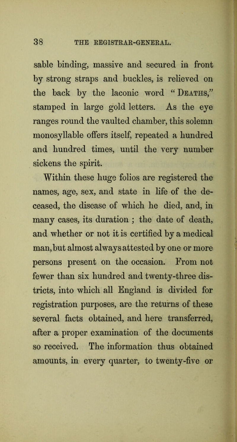 sable binding, massive and secured in front by strong straps and buckles, is relieved on the back by the laconic word “ Deaths,” stamped in large gold letters. As the eye ranges round the vaulted chamber, this solemn monosyllable olfers itself, repeated a hundred and hundred times, until the very number sickens the spirit. Within these huge folios are registered the names, age, sex, and state in life of the de- ceased, the disease of which he died, and, in many cases, its duration ; the date of death, and whether or not it is certified by a medical man, but almost always attested by one or more persons present on the occasion. From not fewer than six hundred and twenty-three dis- tricts, into which all England is divided for registration purposes, are the returns of these several facts obtained, and here transferred, after a proper examination of the documents so received. The information thus obtained amounts, in every quarter, to twenty-five or