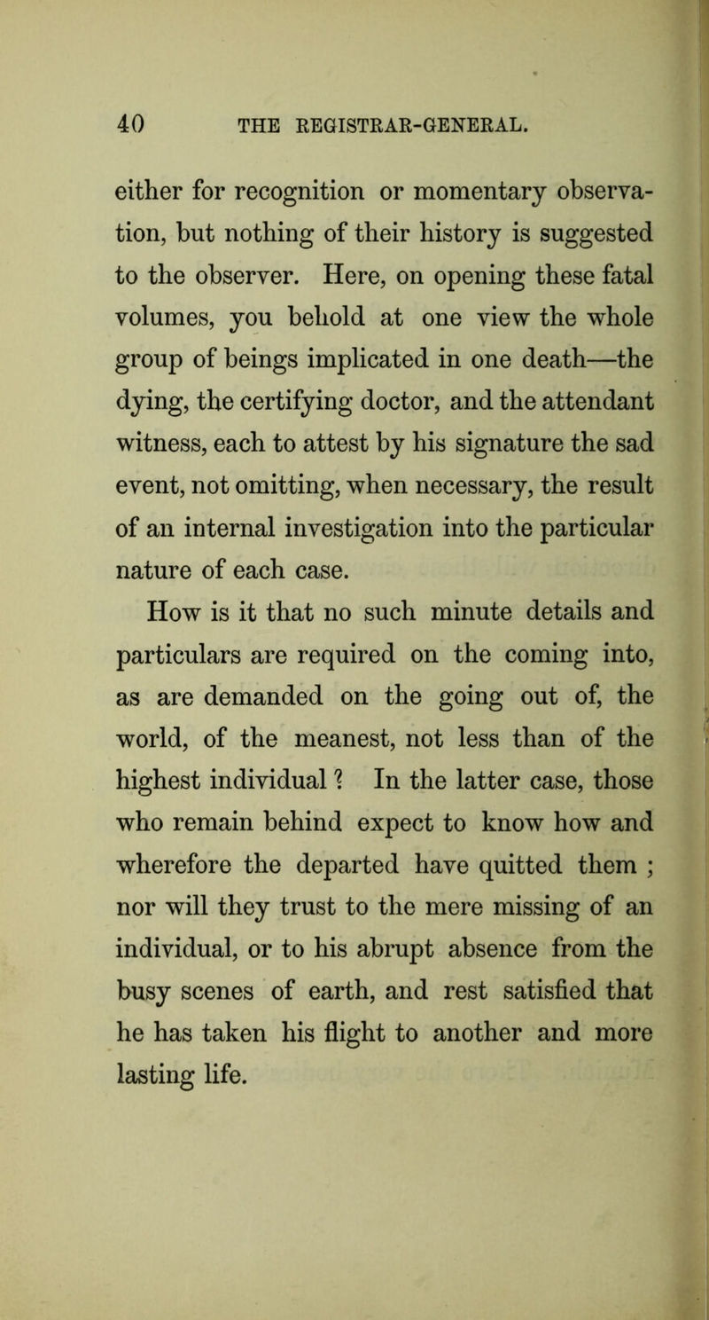 either for recognition or momentary observa- tion, but nothing of their history is suggested to the observer. Here, on opening these fatal volumes, you behold at one view the whole group of beings implicated in one death—the dying, the certifying doctor, and the attendant witness, each to attest by his signature the sad event, not omitting, when necessary, the result of an internal investigation into the particular nature of each case. How is it that no such minute details and particulars are required on the coming into, as are demanded on the going out of, the world, of the meanest, not less than of the highest individual ? In the latter case, those who remain behind expect to know how and wherefore the departed have quitted them ; nor will they trust to the mere missing of an individual, or to his abrupt absence from the busy scenes of earth, and rest satisfied that he has taken his flight to another and more lasting life.