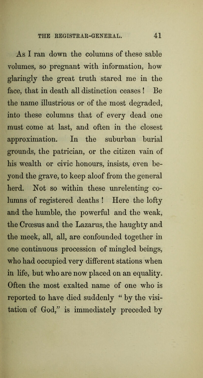 As I ran down the columns of these sable volumes, so pregnant with information, how glaringly the great truth stared me in the face, that in death all distinction ceases ! Be the name illustrious or of the most degraded, into these columns that of every dead one must come at last, and often in the closest approximation. In the suburban burial grounds, the patrician, or the citizen vain of his wealth or civic honours, insists, even be- yond the grave, to keep aloof from the general herd. Not so within these unrelenting co- lumns of registered deaths ! Here the lofty and the humble, the powerful and the weak, the Croesus and the Lazarus, the haughty and the meek, all, all, are confounded together in one continuous procession of mingled beings, who had occupied very different stations when in life, but who are now placed on an equality. Often the most exalted name of one who is reported to have died suddenly “ by the visi- tation of Grod,” is immediately preceded by