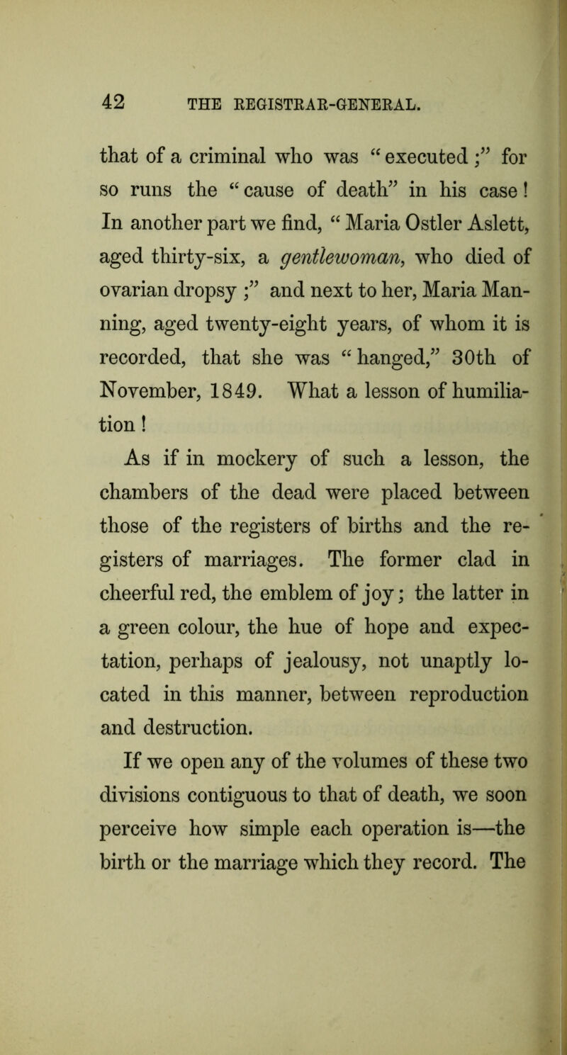 that of a criminal who was “ executed f for so runs the “ cause of death” in his case! In another part we find, “ Maria Ostler Aslett, aged thirty-six, a gentlewoman, who died of ovarian dropsy and next to her, Maria Man- ning, aged twenty-eight years, of whom it is recorded, that she was “hanged,” 30th of November, 1849. What a lesson of humilia- tion ! As if in mockery of such a lesson, the chambers of the dead were placed between those of the registers of births and the re- gisters of marriages. The former clad in cheerful red, the emblem of joy; the latter in a green colour, the hue of hope and expec- tation, perhaps of jealousy, not unaptly lo- cated in this manner, between reproduction and destruction. If we open any of the volumes of these two divisions contiguous to that of death, we soon perceive how simple each operation is—the birth or the marriage which they record. The