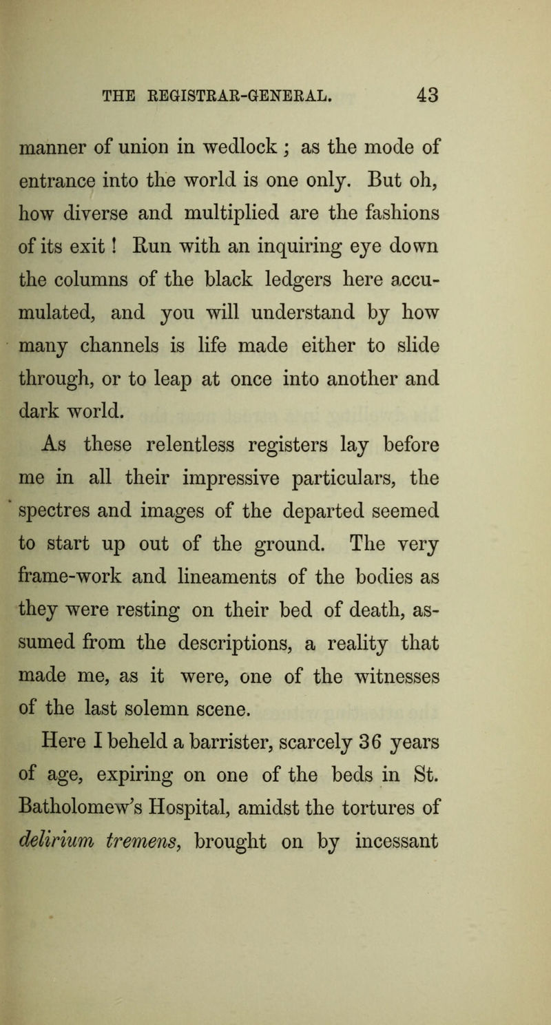 manner of union in wedlock; as the mode of entrance into the world is one only. But oh, how diverse and multiplied are the fashions of its exit! Run with an inquiring eye down the columns of the black ledgers here accu- mulated, and you will understand by how many channels is life made either to slide through, or to leap at once into another and dark world. As these relentless registers lay before me in all their impressive particulars, the spectres and images of the departed seemed to start up out of the ground. The very frame-work and lineaments of the bodies as they were resting on their bed of death, as- sumed from the descriptions, a reality that made me, as it were, one of the witnesses of the last solemn scene. Here I beheld a barrister, scarcely 36 years of age, expiring on one of the beds in St. Batholomew’s Hospital, amidst the tortures of delirium tremens, brought on by incessant