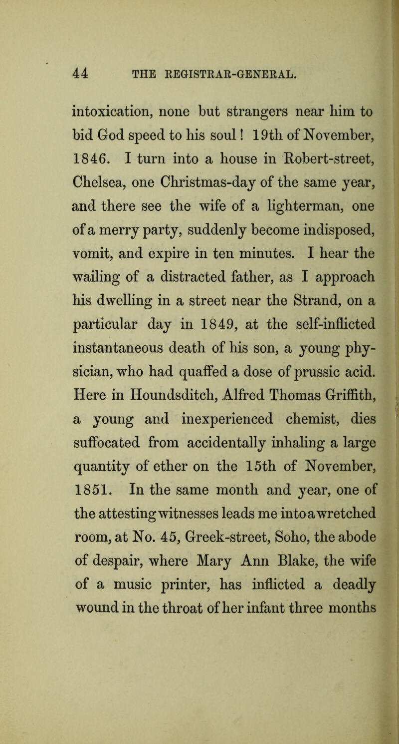 intoxication, none but strangers near him to bid God speed to his soul! 19th of November, 1846. I turn into a house in Robert-street, Chelsea, one Christmas-day of the same year, and there see the wife of a lighterman, one of a merry party, suddenly become indisposed, vomit, and expire in ten minutes. I hear the wailing of a distracted father, as I approach his dwelling in a street near the Strand, on a particular day in 1849, at the self-inflicted instantaneous death of his son, a young phy- sician, who had quaffed a dose of prussic acid. Here in Houndsditch, Alfred Thomas Griffith, a young and inexperienced chemist, dies suffocated from accidentally inhaling a large quantity of ether on the 15th of November, 1851. In the same month and year, one of the attesting witnesses leads me into a wretched room, at No. 45, Greek-street, Soho, the abode of despair, where Mary Ann Blake, the wife of a music printer, has inflicted a deadly wound in the throat of her infant three months