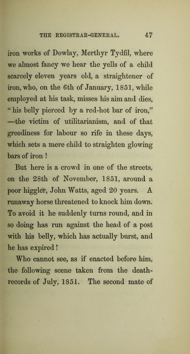 iron works of Dowlay, Merthyr Tydfil, where we almost fancy we hear the yells of a child scarcely eleven years old, a straightener of iron, who, on the 6th of January, 1851, while employed at his task, misses his aim and dies, “ his belly pierced by a red-hot bar of iron,” —the victim of utilitarianism, and of that greediness for labour so rife in these days, which sets a mere child to straighten glowing bars of iron! But here is a crowd in one of the streets, on the 28th of November, 1851, around a poor higgler, John Watts, aged 20 years. A runaway horse threatened to knock him down. To avoid it he suddenly turns round, and in so doing has run against the head of a post with his belly, which has actually burst, and he has expired! Who cannot see, as if enacted before him, the following scene taken from the death- records of July, 1851. The second mate of