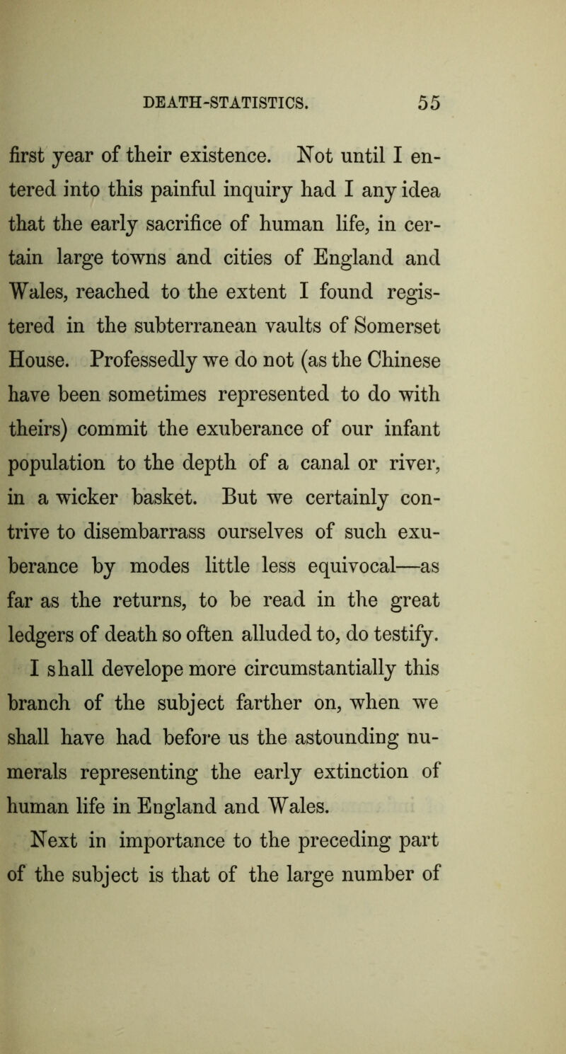 first year of their existence. Not until I en- tered into this painful inquiry had I any idea that the early sacrifice of human life, in cer- tain large towns and cities of England and Wales, reached to the extent I found regis- tered in the subterranean vaults of Somerset House. Professedly we do not (as the Chinese have been sometimes represented to do with theirs) commit the exuberance of our infant population to the depth of a canal or river, in a wicker basket. But we certainly con- trive to disembarrass ourselves of such exu- berance by modes little less equivocal—as far as the returns, to be read in the great ledgers of death so often alluded to, do testify. I shall develope more circumstantially this branch of the subject farther on, when we shall have had before us the astounding nu- merals representing the early extinction of human life in England and Wales. Next in importance to the preceding part of the subject is that of the large number of