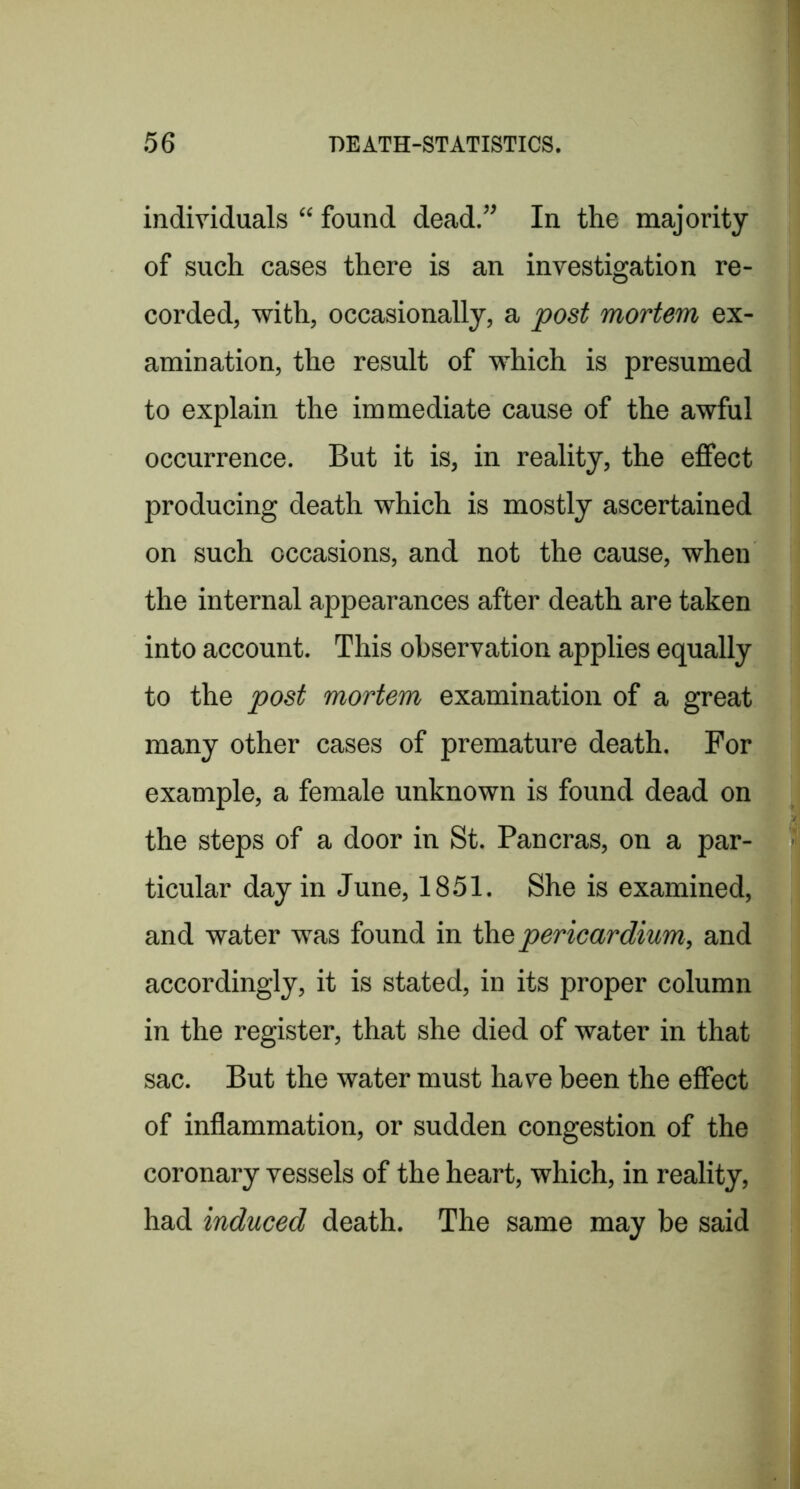 individuals “ found dead.” In the majority of such cases there is an investigation re- corded, with, occasionally, a post mortem ex- amination, the result of which is presumed to explain the immediate cause of the awful occurrence. But it is, in reality, the effect producing death which is mostly ascertained on such occasions, and not the cause, when the internal appearances after death are taken into account. This observation applies equally to the post mortem examination of a great many other cases of premature death. For example, a female unknown is found dead on the steps of a door in St. Pan eras, on a par- ticular day in June, 1851. She is examined, and water was found in ih.Q pericardium, and accordingly, it is stated, in its proper column in the register, that she died of water in that sac. But the water must have been the effect of inflammation, or sudden congestion of the coronary vessels of the heart, which, in reality, had induced death. The same may be said