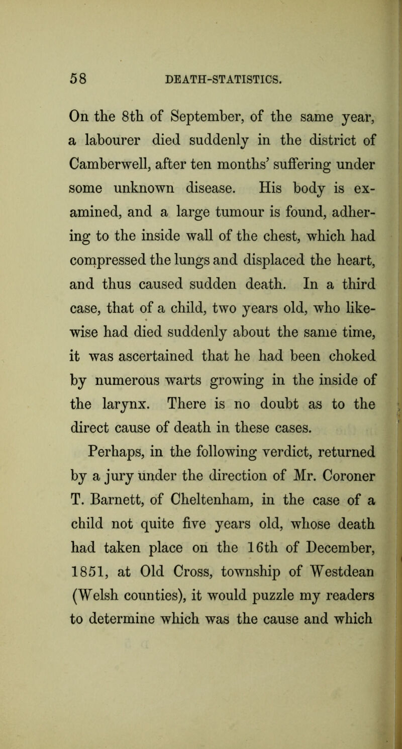 On the 8th of September, of the same year, a labourer died suddenly in the district of Camberwell, after ten months’ suffering under some unknown disease. His body is ex- amined, and a large tumour is found, adher- ing to the inside wall of the chest, which had coinpressed the lungs and displaced the heart, and thus caused sudden death. In a third case, that of a child, two years old, who like- wise had died suddenly about the same time, it was ascertained that he had been choked by numerous warts growing in the inside of the larynx. There is no doubt as to the direct cause of death in these cases. Perhaps, in the following verdict, returned by a jury under the direction of Mr. Coroner T. Barnett, of Cheltenham, in the case of a child not quite five years old, whose death had taken place on the 16th of December, 1851, at Old Cross, township of Westdean (Welsh counties), it would puzzle my readers to determine which was the cause and which