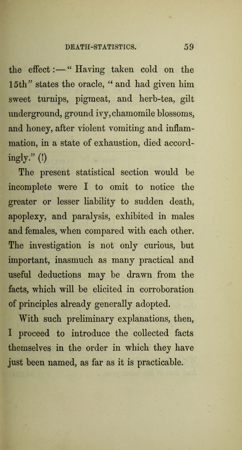 the effect:—“Having taken cold on the 15th” states the oracle, “ and had given him sweet turnips, pigmeat, and herb-tea, gilt underground, ground ivy, chamomile blossoms, and honey, after violent vomiting and inflam- mation, in a state of exhaustion, died accord- ingly.” (!) The present statistical section would be incomplete were I to omit to notice the greater or lesser liability to sudden death, apoplexy, and paralysis, exhibited in males and females, when compared with each other. The investigation is not only curious, but important, inasmuch as many practical and useful deductions may be drawn from the facts, which will be elicited in corroboration of principles already generally adopted. With such preliminary explanations, then, I proceed to introduce the collected facts themselves in the order in which they have just been named, as far as it is practicable.