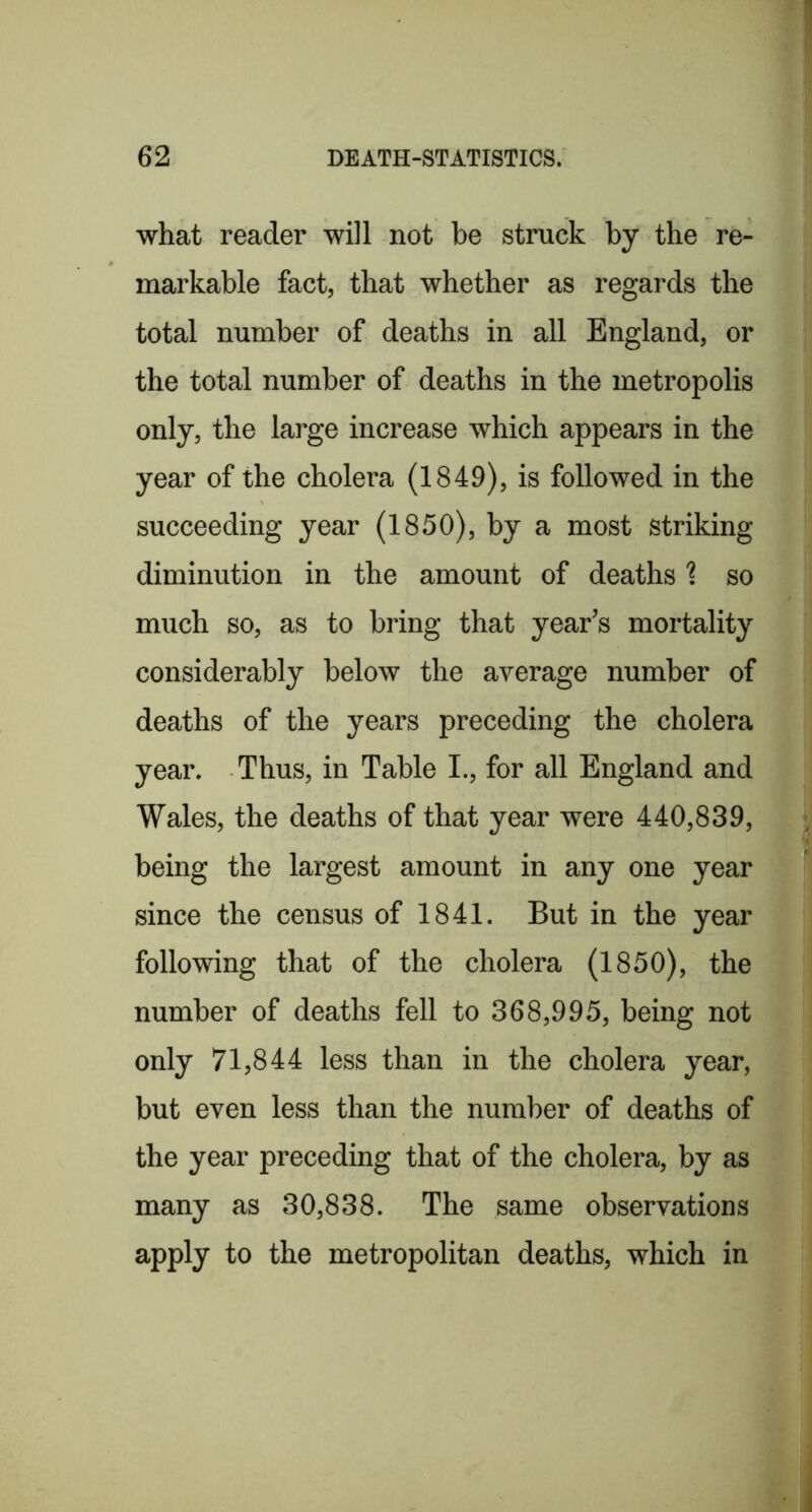 what reader will not be struck by the re- markable fact, that whether as regards the total number of deaths in all England, or the total number of deaths in the metropolis only, the large increase which appears in the year of the cholera (1849), is followed in the succeeding year (1850), by a most Striking diminution in the amount of deaths \ so much so, as to bring that year’s mortality considerably below the average number of deaths of the years preceding the cholera year. Thus, in Table I., for all England and Wales, the deaths of that year were 440,839, being the largest amount in any one year since the census of 1841. But in the year following that of the cholera (1850), the number of deaths fell to 368,995, being not only 71,844 less than in the cholera year, but even less than the number of deaths of the year preceding that of the cholera, by as many as 30,838. The same observations apply to the metropolitan deaths, which in