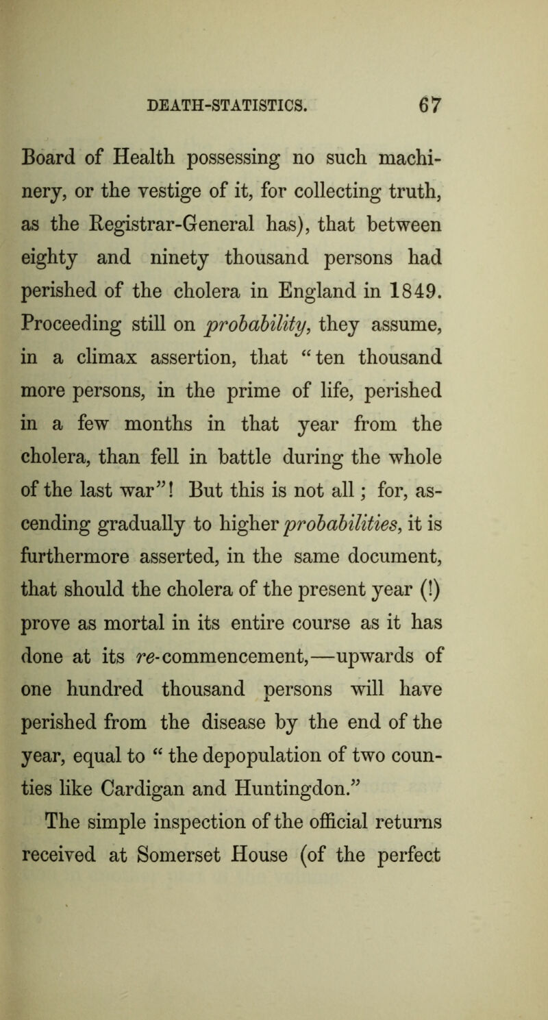 Board of Health possessing no such machi- nery, or the vestige of it, for collecting truth, as the Registrar-General has), that between eighty and ninety thousand persons had perished of the cholera in England in 1849. Proceeding still on probability, they assume, in a climax assertion, that “ten thousand more persons, in the prime of life, perished in a few months in that year from the cholera, than fell in battle during the whole of the last war”! But this is not all; for, as- cending gradually to higher probabilities, it is furthermore asserted, in the same document, that should the cholera of the present year (!) prove as mortal in its entire course as it has done at its re-commencement,—upwards of one hundred thousand persons will have perished from the disease by the end of the year, equal to “ the depopulation of two coun- ties like Cardigan and Huntingdon.” The simple inspection of the ofl&cial returns received at Somerset House (of the perfect