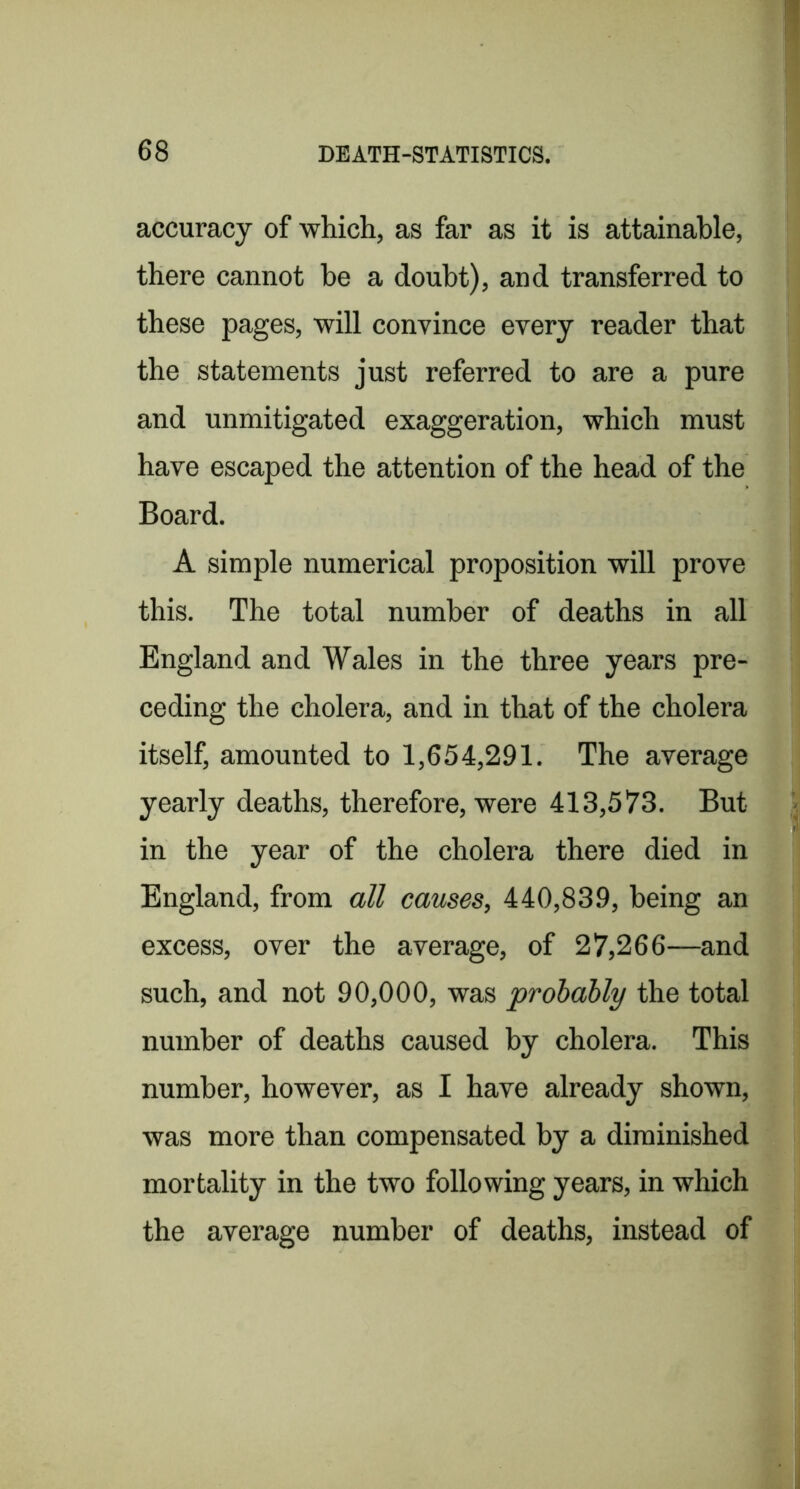 accuracy of which, as far as it is attainable, there cannot be a doubt), and transferred to these pages, will convince every reader that the statements just referred to are a pure and unmitigated exaggeration, which must have escaped the attention of the head of the Board. A simple numerical proposition will prove this. The total number of deaths in all England and Wales in the three years pre- ceding the cholera, and in that of the cholera itself, amounted to 1,654,291. The average yearly deaths, therefore, were 413,573. But in the year of the cholera there died in England, from all causes, 440,839, being an excess, over the average, of 27,266—and such, and not 90,000, was probably the total number of deaths caused by cholera. This number, however, as I have already shown, was more than compensated by a diminished mortality in the two following years, in which the average number of deaths, instead of