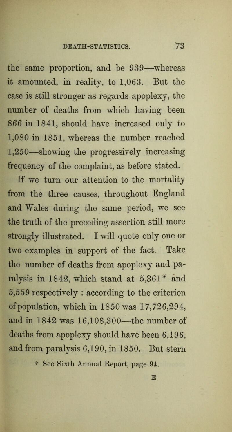 the same proportion, and be 939—whereas it amounted, in reality, to 1,063. But the case is still stronger as regards apoplexy, the number of deaths from which having been 866 in 1841, should have increased only to 1,080 in 1851, whereas the number reached 1,250—showing the progressively increasing frequency of the complaint, as before stated. If we turn our attention to the mortality from the three causes, throughout England and Wales during the same period, we see the truth of the preceding assertion still more strongly illustrated. I will quote only one or two examples in support of the fact. Take the number of deaths from apoplexy and pa- ralysis in 1842, which stand at 5,361* and 5,559 respectively : according to the criterion ofpopulation, which in 1850 was 17,726,294, and in 1842 was 16,108,300—the number of deaths from apoplexy should have been 6,196, and from paralysis 6,190, in 1850. But stern * See Sixth Annual Eeport, page 94. E