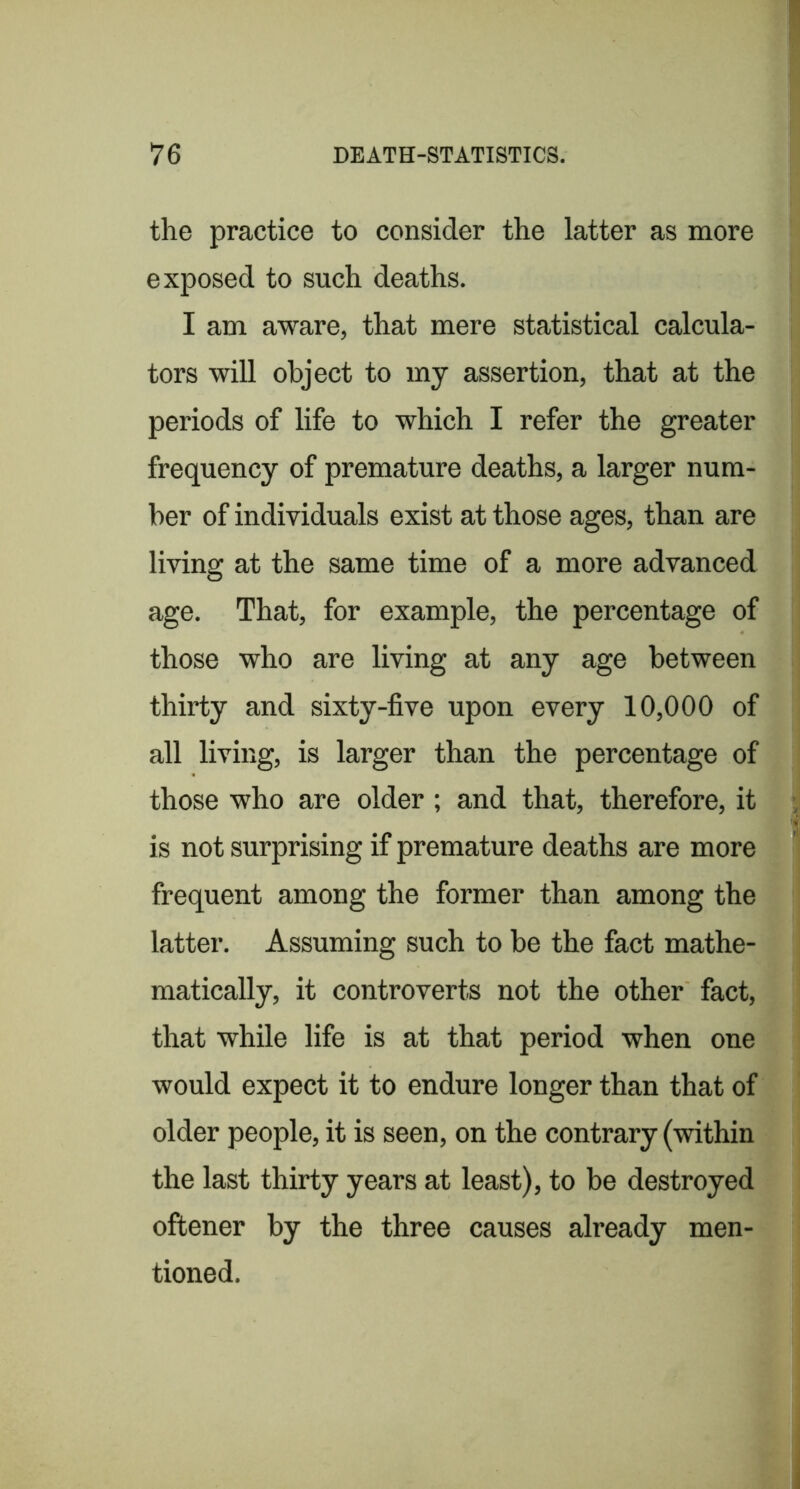 the practice to consider the latter as more exposed to such deaths. I am aware, that mere statistical calcula- tors will object to my assertion, that at the periods of life to which I refer the greater frequency of premature deaths, a larger num- ber of individuals exist at those ages, than are living at the same time of a more advanced age. That, for example, the percentage of those who are living at any age between thirty and sixty-five upon every 10,000 of all living, is larger than the percentage of those who are older ; and that, therefore, it is not surprising if premature deaths are more frequent among the former than among the latter. Assuming such to be the fact mathe- matically, it controverts not the other fact, that while life is at that period when one would expect it to endure longer than that of older people, it is seen, on the contrary (within the last thirty years at least), to be destroyed oftener by the three causes already men- tioned.