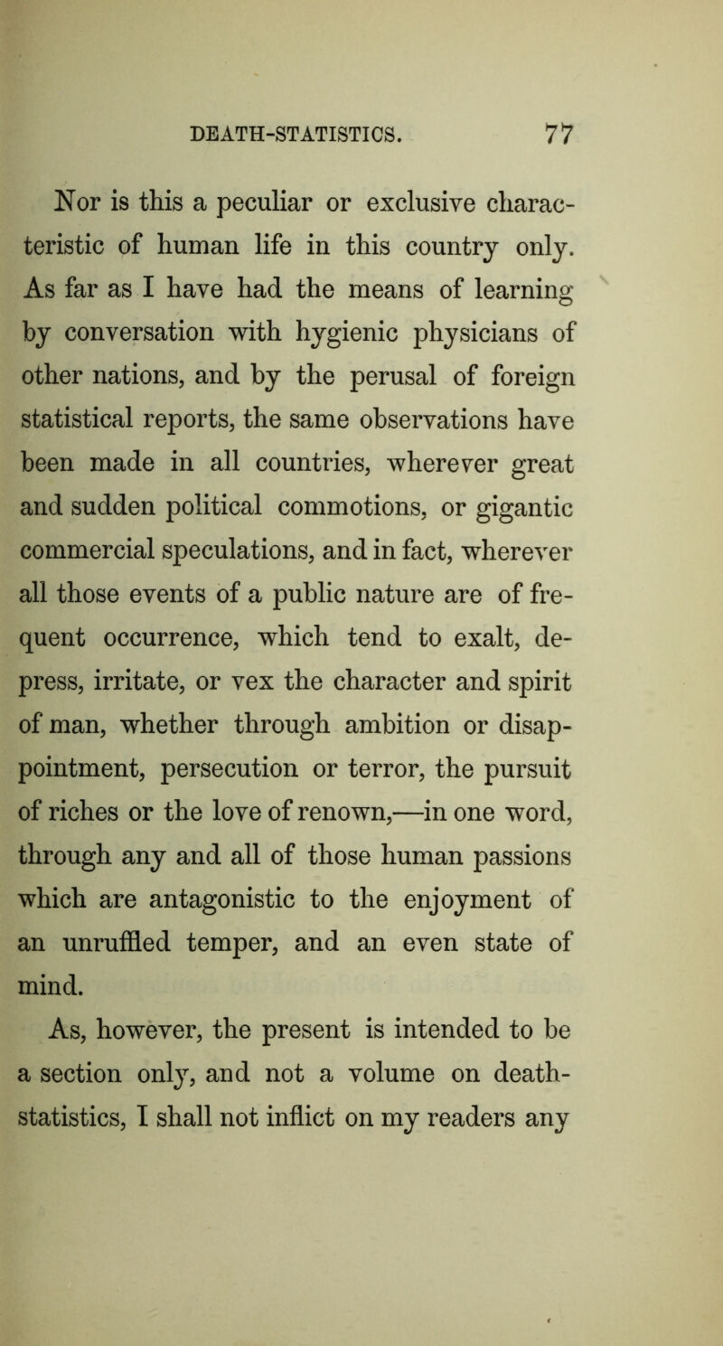 Nor is this a peculiar or exclusive charac- teristic of human life in this country only. As far as I have had the means of learning by conversation with hygienic physicians of other nations, and by the perusal of foreign statistical reports, the same observations have been made in all countries, wherever great and sudden political commotions, or gigantic commercial speculations, and in fact, wherever all those events of a public nature are of fre- quent occurrence, which tend to exalt, de- press, irritate, or vex the character and spirit of man, whether through ambition or disap- pointment, persecution or terror, the pursuit of riches or the love of renown,—in one word, through any and all of those human passions which are antagonistic to the enjoyment of an unrufl3.ed temper, and an even state of mind. As, however, the present is intended to be a section only, and not a volume on death- statistics, I shall not inflict on my readers any