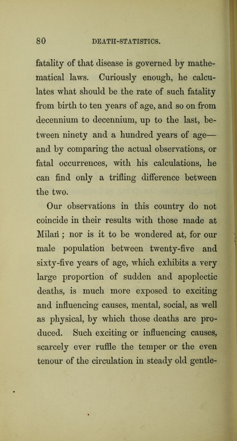 fatality of that disease is governed by mathe- matical laws. Curiously enough, he calcu- lates what should be the rate of such fatality from birth to ten years of age, and so on from decennium to decennium, up to the last, be- tween ninety and a hundred years of age— and by comparing the actual observations, or fatal occurrences, with his calculations, he can find only a trifling difference between the two. Our observations in this country do not coincide in their results with those made at Milaii; nor is it to be wondered at, for our male population between twenty-five and sixty-five years of age, which exhibits a very large proportion of sudden and apoplectic deaths, is much more exposed to exciting and influencing causes, mental, social, as well as physical, by which those deaths are pro- duced. Such exciting or influencing causes, scarcely ever ruffle the temper or the even tenour of the circulation in steady old gentle-