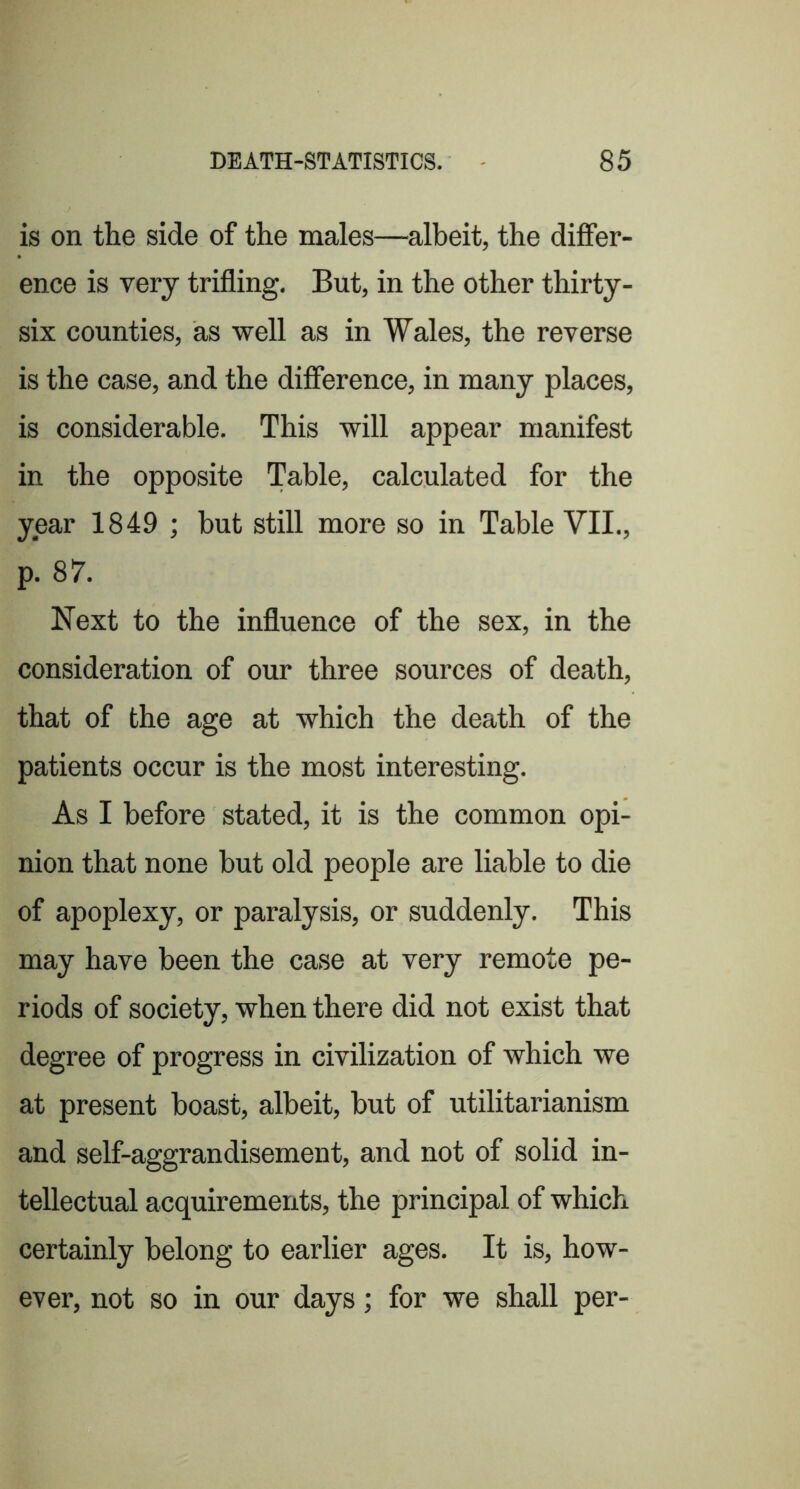 is on the side of the males—albeit, the differ- ence is very trifling. But, in the other thirty- six counties, as well as in Wales, the reverse is the case, and the difference, in many places, is considerable. This will appear manifest in the opposite Table, calculated for the year 1849 ; but still more so in Table VII., p. 87. Next to the influence of the sex, in the consideration of our three sources of death, that of the age at which the death of the patients occur is the most interesting. As I before stated, it is the common opi- nion that none but old people are liable to die of apoplexy, or paralysis, or suddenly. This may have been the case at very remote pe- riods of society, when there did not exist that degree of progress in civilization of which we at present boast, albeit, hut of utilitarianism and self-aggrandisement, and not of solid in- tellectual acquirements, the principal of which certainly belong to earlier ages. It is, how- ever, not so in our days; for we shall per-