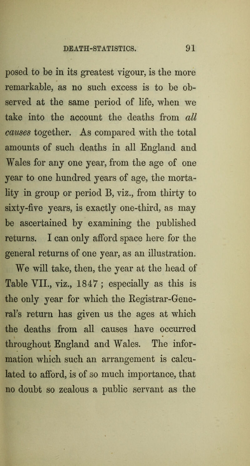 posed to be in its greatest vigour, is tbe more remarkable, as no such excess is to be ob- served at the same period of life, when we take into the account the deaths from all causes together. As compared with the total amounts of such deaths in all England and Wales for any one year, from the age of one year to one hundred years of age, the morta- lity in group or period B, viz., from thirty to sixty-five years, is exactly one-third, as may be ascertained by examining the published returns. I can only afford space here for the general returns of one year, as an illustration. We will take, then, the year at the head of Table VII., viz., 1847; especially as this is the only year for which the Registrar-Gene- raTs return has given us the ages at which the deaths from all causes have occurred throughout England and Wales. The infor- mation which such an arrangement is calcu- lated to afford, is of so much importance, that no doubt so zealous a public servant as the