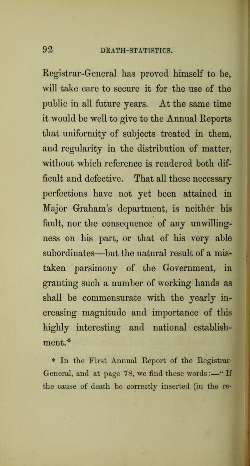Registrar-General has proved himself to be, will take care to secure it for the use of the public in all future years. At the same time it would be well to give to the Annual Reports that uniformity of subjects treated in them, and regularity in the distribution of matter, without which reference is rendered both dif- ficult and defective. That all these necessary perfections have not yet been attained in Major Graham’s department, is neither his fault, nor the consequence of any unwilling- ness on his part, or that of his very able subordinates—but the natural result of a mis- taken parsimony of the Government, in granting such a number of working hands as shall he commensurate with the yearly in- creasing magnitude and importance of this highly interesting and national establish- ment.*^ * In the First Annual Eeport of the Eegistrar- General, and at page 78, we find these words:—“ If the cause of death he correctly inserted (in the re-