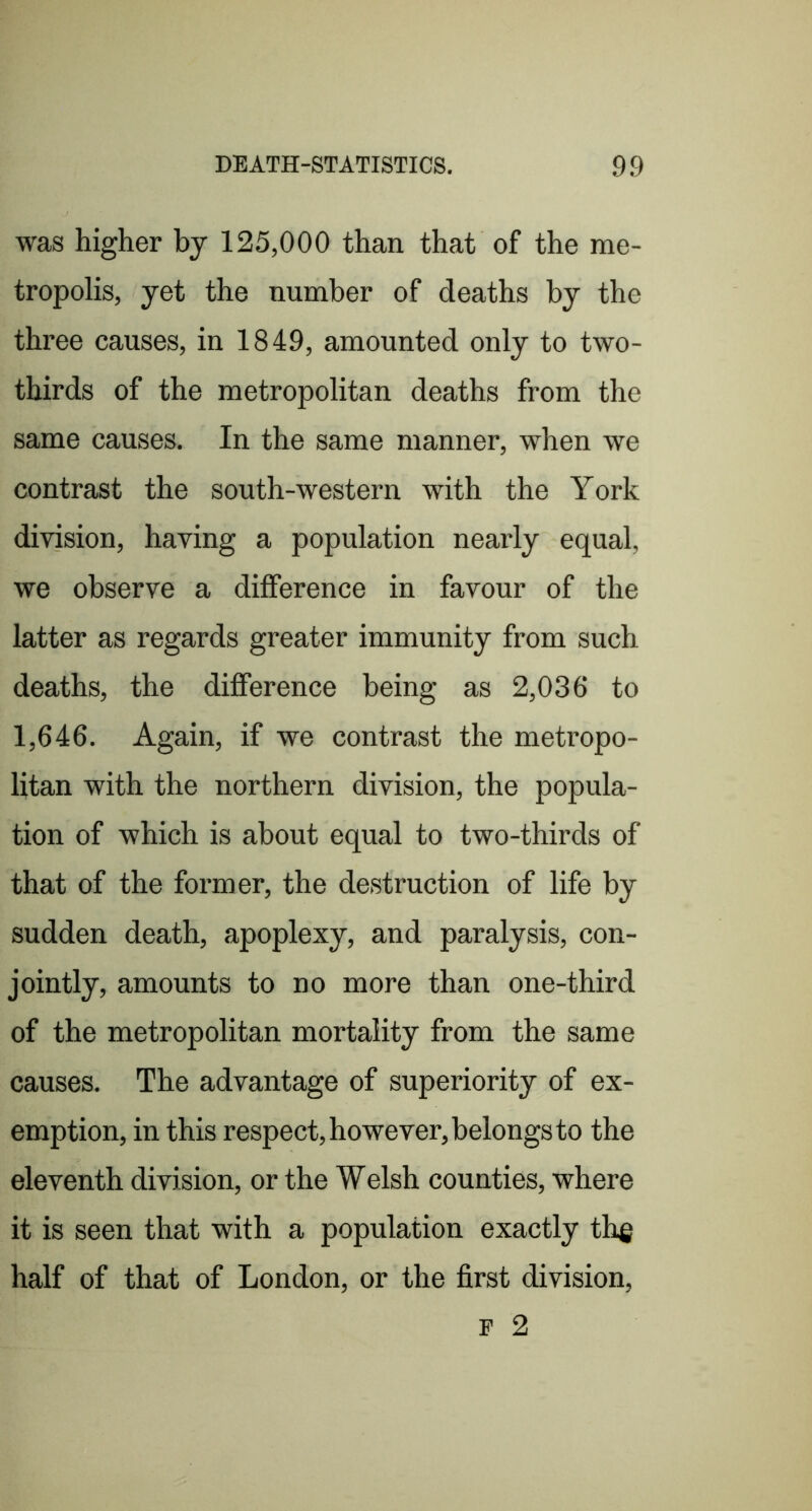 was higher by 125,000 than that of the me- tropolis, yet the number of deaths by the three causes, in 1849, amounted only to two- thirds of the metropolitan deaths from the same causes. In the same manner, when we contrast the south-western with the York division, having a population nearly equal, we observe a difference in favour of the latter as regards greater immunity from such deaths, the difference being as 2,036 to 1,646. Again, if we contrast the metropo- litan with the northern division, the popula- tion of which is about equal to two-thirds of that of the former, the destruction of life by sudden death, apoplexy, and paralysis, con- jointly, amounts to no more than one-third of the metropolitan mortality from the same causes. The advantage of superiority of ex- emption, in this respect, however, belongs to the eleventh division, or the Welsh counties, where it is seen that with a population exactly th^ half of that of London, or the first division, P 2