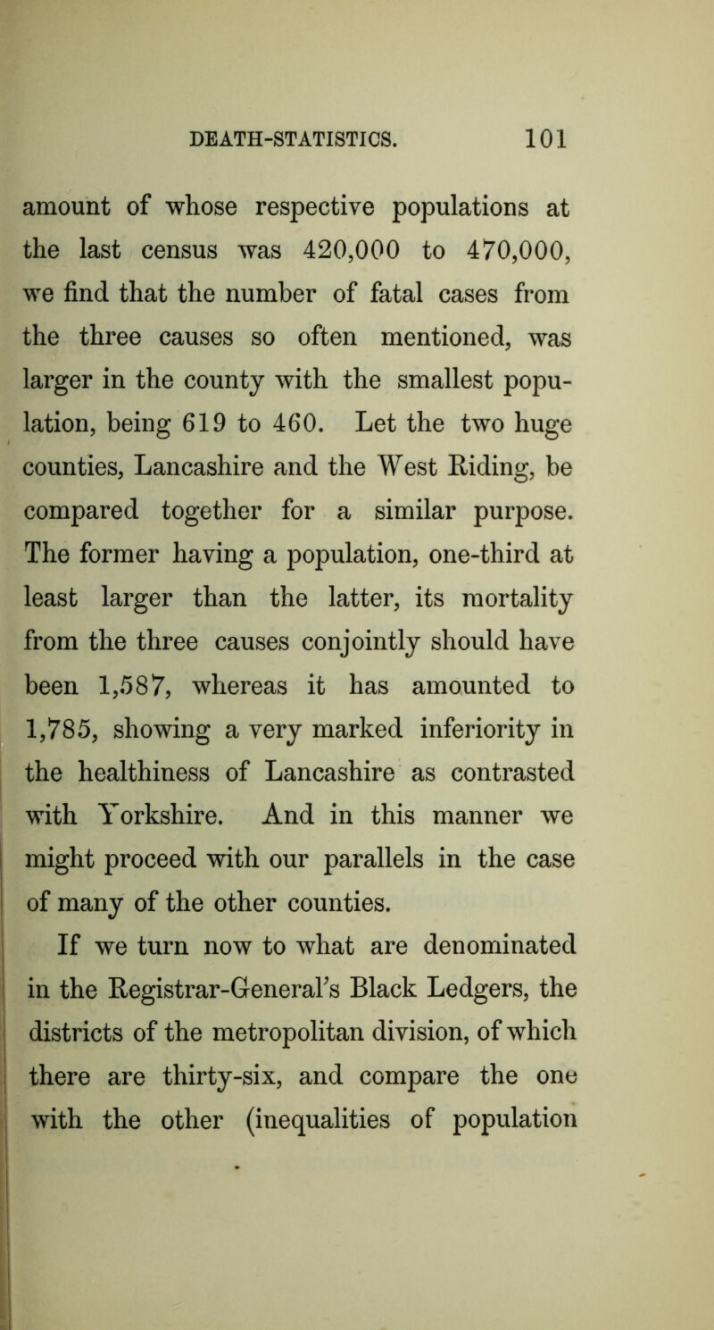 amount of whose respective populations at the last census was 420,000 to 470,000, we find that the number of fatal cases from the three causes so often mentioned, was larger in the county with the smallest popu- lation, being 619 to 460. Let the two huge counties, Lancashire and the West Riding, be compared together for a similar purpose. The former having a population, one-third at least larger than the latter, its mortality from the three causes conjointly should have been 1,.587, whereas it has amounted to 1,785, showing a very marked inferiority in the healthiness of Lancashire as contrasted with Yorkshire. And in this manner we might proceed with our parallels in the case of many of the other counties. If we turn now to what are denominated in the Registrar-General’s Black Ledgers, the districts of the metropolitan division, of which there are thirty-six, and compare the one with the other (inequalities of population