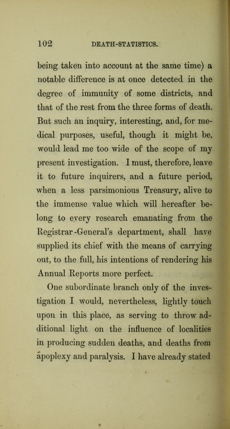 being taken into account at the same time) a notable difference is at once detected in the degree of immunity of some districts, and that of the rest from the three forms of death. But such an inquiry, interesting, and, for me- dical purposes, useful, though it might be, would lead me too wide of the scope of my present investigation. 1 must, therefore, leave it to future inquirers, and a future period, when a less parsimonious Treasury, alive to the immense value which will hereafter be- long to every research emanating from the Registrar-General’s department, shall have supplied its chief with the means of carrying out, to the full, his intentions of rendering his Annual Reports more perfect. One subordinate branch only of the inves- tigation I would, nevertheless, lightly touch upon in this place, as serving to throw ad- ditional light on the influence of localities in producing sudden deaths, and deaths from apoplexy and paralysis, I have already stated