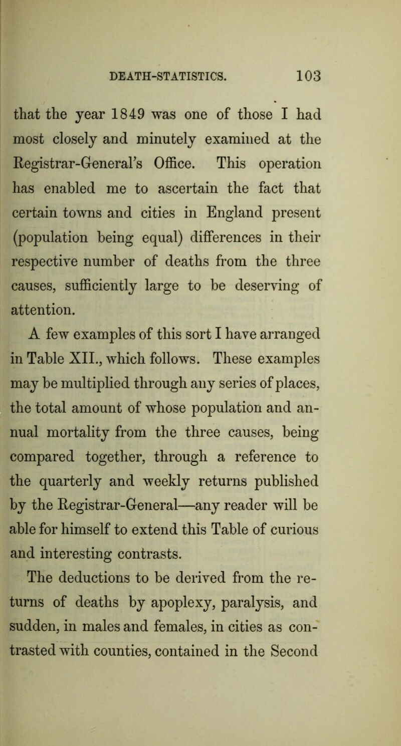 that the year 1849 was one of those I had most closely and minutely examined at the Registrar-General’s Ofl&ce. This operation has enabled me to ascertain the fact that certain towns and cities in England present (population being equal) differences in their respective number of deaths from the three causes, sufficiently large to be deserving of attention. A few examples of this sort I have arranged in Table XII., which follows. These examples may be multiplied through any series of places, the total amount of whose population and an- nual mortality from the three causes, being compared together, through a reference to the quarterly and weekly returns published by the Registrar-General—any reader will be able for himself to extend this Table of curious and interesting contrasts. The deductions to be derived from the re- turns of deaths by apoplexy, paralysis, and sudden, in males and females, in cities as con- trasted with counties, contained in the Second