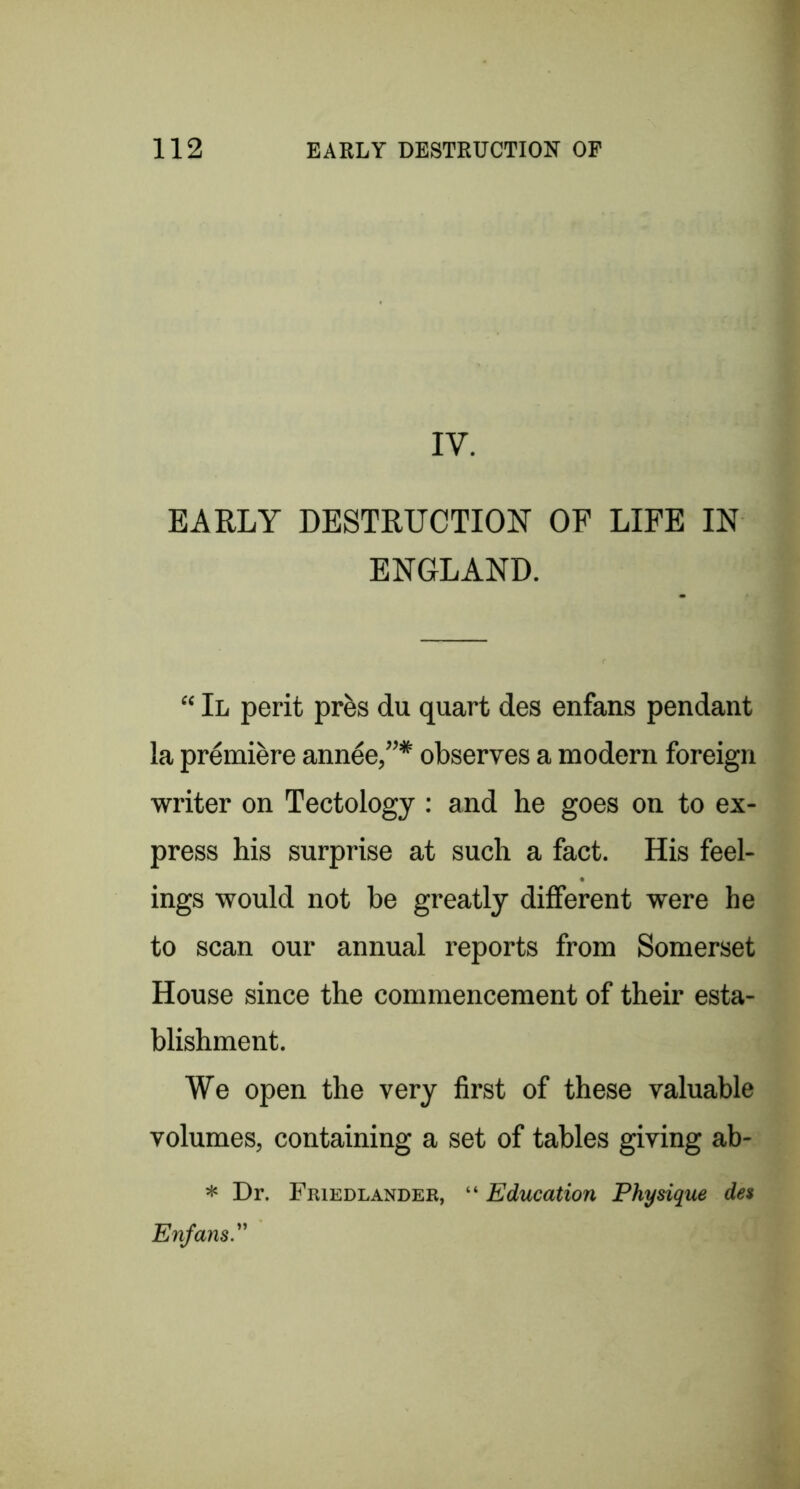 IV. EARLY DESTRUCTION OF LIFE IN ENGLAND. “ II peril pr^s du quart des enfans pendant la pr^mi^re ann^e,”* observes a modern foreign writer on Tectology : and he goes on to ex- press his surprise at such a fact. His feel- ings would not be greatly different were he to scan our annual reports from Somerset House since the commencement of their esta- blishment. We open the very first of these valuable volumes, containing a set of tables giving ab- * Dr. Friedlander, “ Education Physique des Enfans.''
