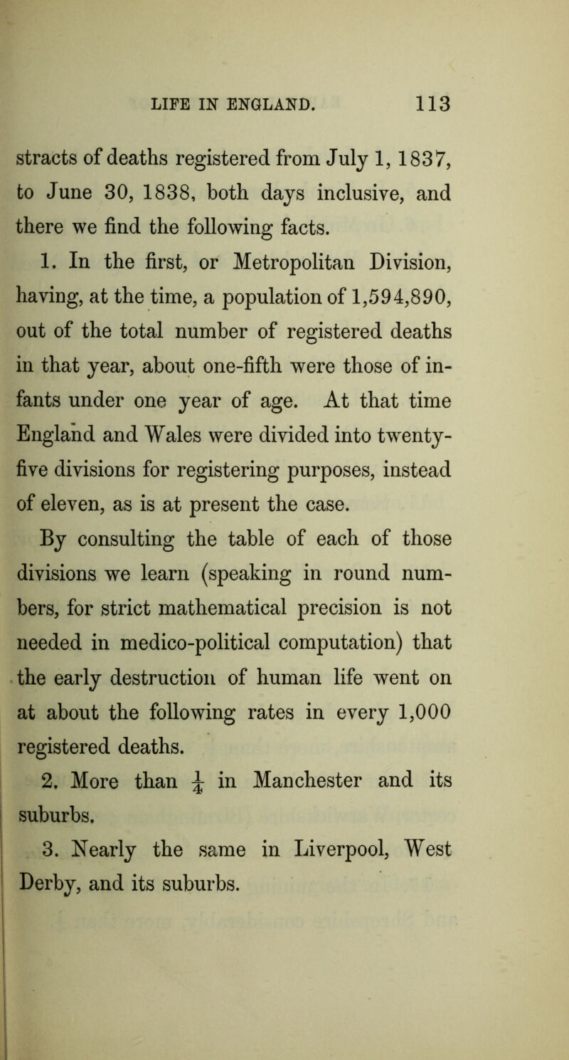 stracts of deaths registered from July 1,1837, to June 30, 1838, both days inclusive, and there we find the following facts. 1. In the first, or Metropolitan Division, having, at the time, a population of 1,594,890, out of the total number of registered deaths in that year, about one-fifth were those of in- fants under one year of age. At that time England and Wales were divided into tw^enty- five divisions for registering purposes, instead of eleven, as is at present the case. By consulting the table of each of those divisions we learn (speaking in round num- bers, for strict mathematical precision is not needed in medico-political computation) that the early destruction of human life went on at about the following rates in every 1,000 registered deaths. 2. More than ^ in Manchester and its suburbs. 3. Nearly the same in Liverpool, West Derby, and its suburbs.