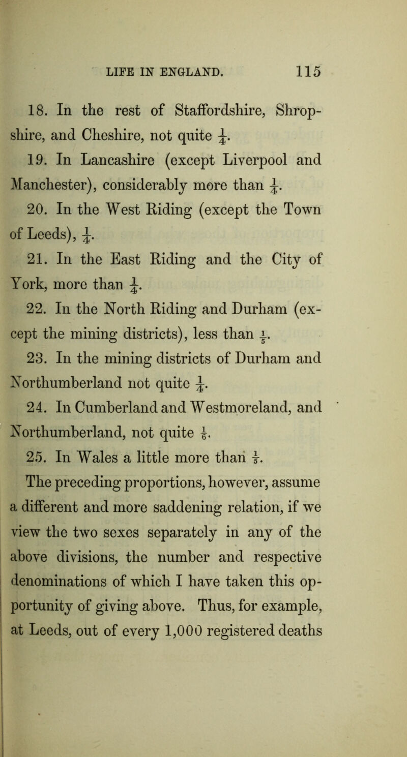 18. In the rest of Staffordshire, Shrop- shire, and Cheshire, not quite 19. In Lancashire (except Liverpool and Manchester), considerably more than 20. In the West Riding (except the Town of Leeds), 21. In the East Riding and the City of York, more than 22. In the North Riding and Durham (ex- cept the mining districts), less than 23. In the mining districts of Durham and Northumberland not quite 24. In Cumberland and Westmoreland, and Northumberland, not quite 25. In Wales a little more than t. The preceding proportions, however, assume a different and more saddening relation, if we view the two sexes separately in any of the above divisions, the number and respective denominations of which I have taken this op- portunity of giving above. Thus, for example, at Leeds, out of every 1,000 registered deaths