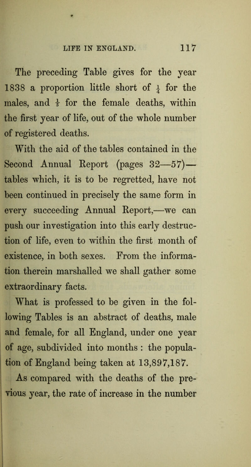 The preceding Table gives for the year 1838 a proportion little short of l for the males, and t for the female deaths, within the first year of life, out of the whole number of registered deaths. With the aid of the tables contained in the Second Annual Report (pages 32—57)— tables which, it is to be regretted, have not been continued in precisely the same form in every succeeding Annual Report,—we can push our investigation into this early destruc- tion of life, even to within the first month of existence, in both sexes. From the informa- tion therein marshalled we shall gather some extraordinary facts. What is professed to be given in the fol- lowing Tables is an abstract of deaths, male and female, for all England, under one year of age, subdivided into months : the popula- tion of England being taken at 13,897,187. As compared with the deaths of the pre- vious year, the rate of increase in the number