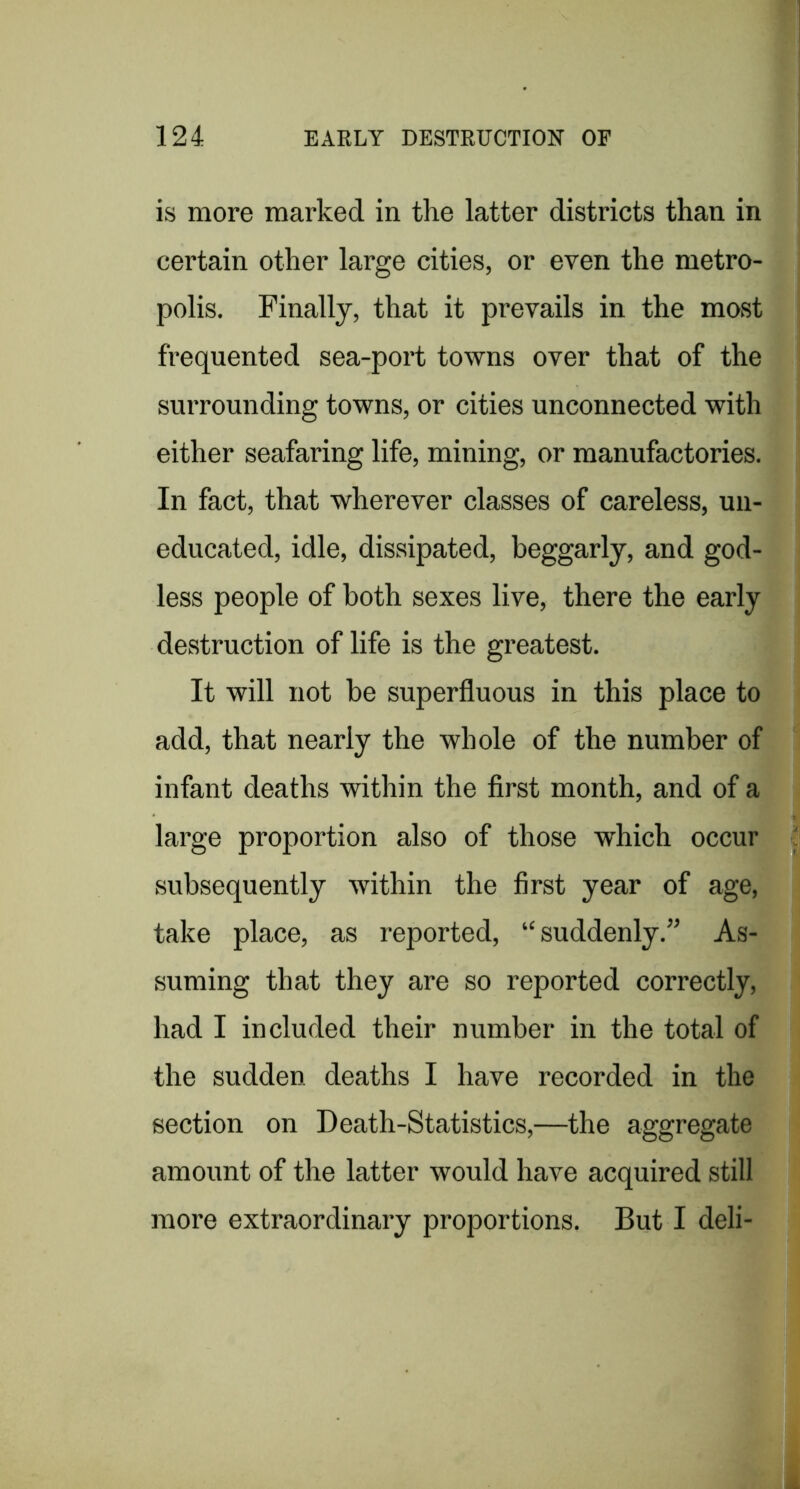 is more marked in the latter districts than in certain other large cities, or even the metro- polis. Finally, that it prevails in the most frequented sea-port towns over that of the surrounding towns, or cities unconnected with either seafaring life, mining, or manufactories. In fact, that wherever classes of careless, un- educated, idle, dissipated, beggarly, and god- less people of both sexes live, there the early destruction of life is the greatest. It will not be superfluous in this place to add, that nearly the whole of the number of infant deaths within the flrst month, and of a large proportion also of those which occur subsequently within the first year of age, take place, as reported, “ suddenly.” As- suming that they are so reported correctly, had I included their number in the total of the sudden deaths I have recorded in the section on Death-Statistics,—the aggregate amount of the latter would have acquired still more extraordinary proportions. But I deli-