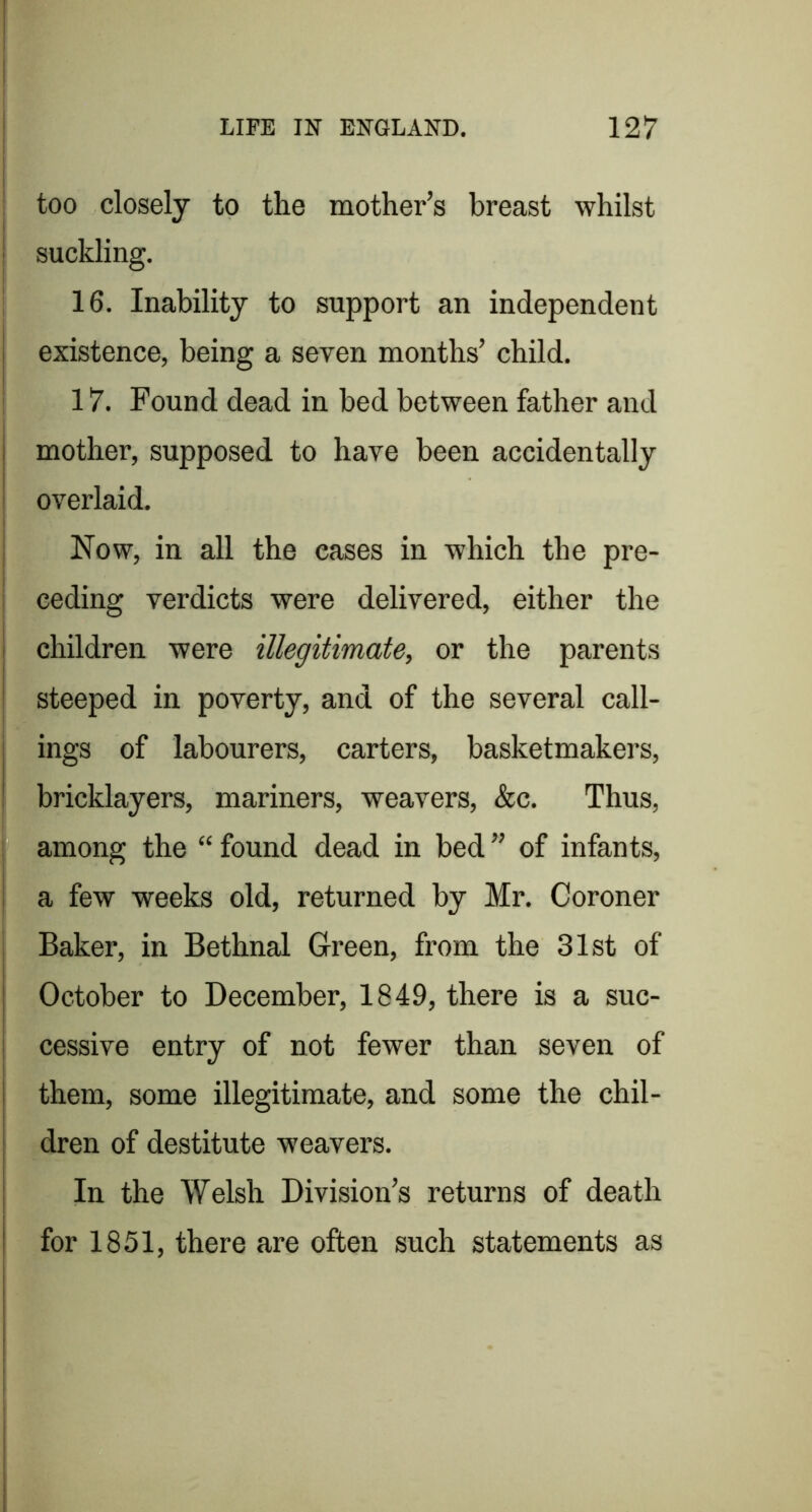 LIFE IN ENGLAND. 127 too closely to the mother’s breast whilst suckling. 16. Inability to support an independent existence, being a seven months’ child. : 17. Found dead in bed between father and j mother, supposed to have been accidentally i overlaid. I j Now, in all the eases in which the pre- I ceding verdicts were delivered, either the children were illegitimate, or the parents steeped in poverty, and of the several call- ings of labourers, carters, basketmakers, bricklayers, mariners, weavers, &c. Thus, among the “ found dead in bed ” of infants, a few weeks old, returned by Mr. Coroner Baker, in Bethnal Green, from the 31st of October to December, 1849, there is a suc- cessive entry of not fewer than seven of i them, some illegitimate, and some the chil- I dren of destitute weavers. I In the Welsh Division’s returns of death I for 1851, there are often such statements as I 1