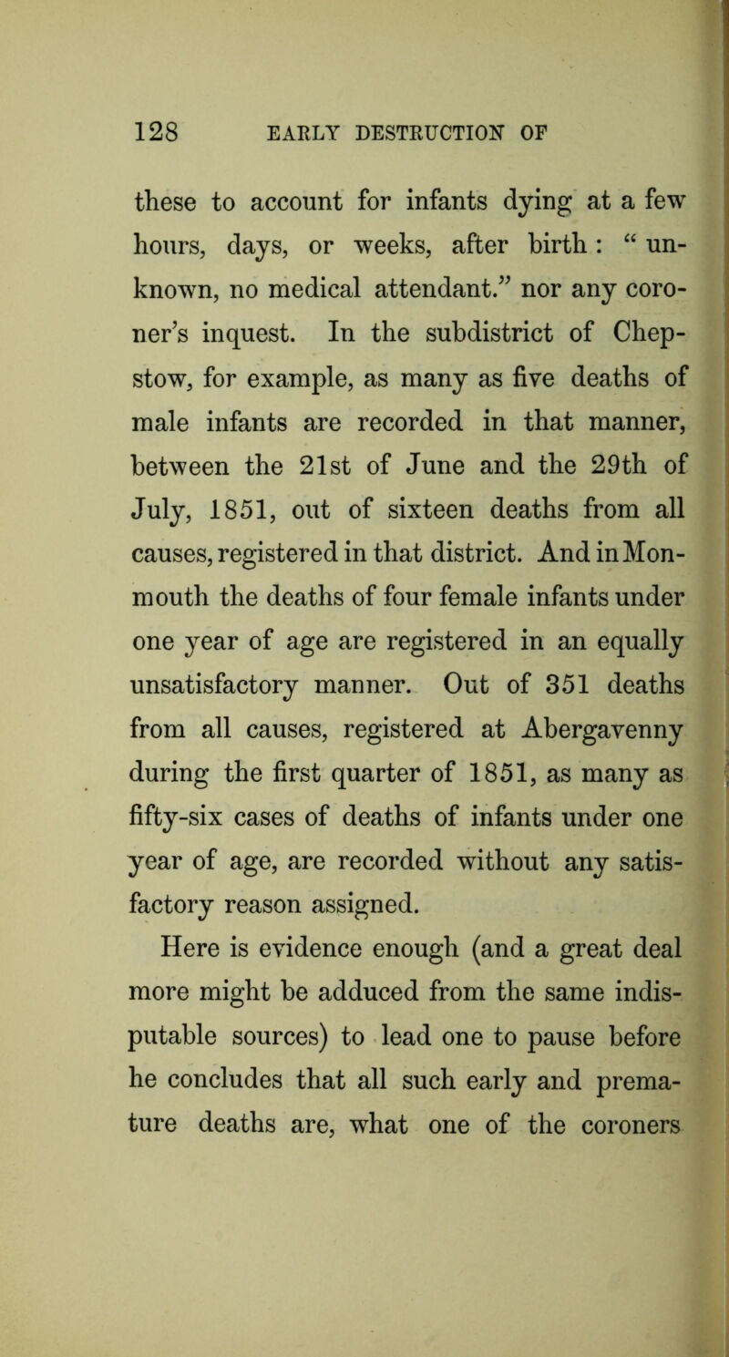 these to account for infants dying at a few hours, days, or weeks, after birth: “ un- known, no medical attendant.” nor any coro- ner’s inquest. In the subdistrict of Chep- stow, for example, as many as five deaths of male infants are recorded in that manner, between the 21st of June and the 29th of July, 1851, out of sixteen deaths from all causes, registered in that district. And in Mon- mouth the deaths of four female infants under one year of age are registered in an equally unsatisfactory manner. Out of 351 deaths from all causes, registered at Abergavenny during the first quarter of 1851, as many as fifty-six cases of deaths of infants under one year of age, are recorded without any satis- factory reason assigned. Here is evidence enough (and a great deal more might he adduced from the same indis- putable sources) to lead one to pause before he concludes that all such early and prema- ture deaths are, what one of the coroners